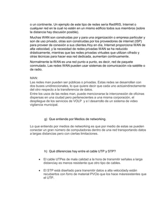 o un continente. Un ejemplo de este tipo de redes sería RedIRIS, Internet o
cualquier red en la cual no estén en un mismo edificio todos sus miembros (sobre
la distancia hay discusión posible).
Muchas WAN son construidas por y para una organización o empresa particular y
son de uso privado, otras son construidas por los proveedores de internet (ISP)
para proveer de conexión a sus clientes.Hoy en día, Internet proporciona WAN de
alta velocidad, y la necesidad de redes privadas WAN se ha reducido
drásticamente, mientras que las redes privadas virtuales que utilizan cifrado y
otras técnicas para hacer esa red dedicada, aumentan continuamente.
Normalmente la WAN es una red punto a punto, es decir, red de paquete
conmutado. Las redes WAN pueden usar sistemas de comunicación vía satélite o
de radio.

MAN:
Las redes man pueden ser públicas o privadas. Estas redes se desarrollan con
dos buses unidireccionales, lo que quiere decir que cada uno actúaindirectamente
del otro respecto a la transferencia de datos.
Entre los usos de las redes man, puede mencionarse la interconexión de oficinas
dispersas en una ciudad pero pertenecientes a una misma corporación, el
despliegue de los servicios de VOLP y e l desarrollo de un sistema de video
vigilancia municipal.



         g) Que entiende por Medios de networking.

Lo que entiendo por medios de networking es que por medio de estas se pueden
conectar un gran número de computadoras dentro de una red transportando datos
a largas distancias pero con ciertas limitaciones.




         h) Qué diferencias hay entre el cable UTP y STP?

         El cable UTPes de mala calidad a la hora de transmitir señales a larga
         distanciay es menos resistente que otro tipo de cables.

         El STP está diseñado para transmitir datos a alta velocidady están
         recubiertos con forro de material PVClo que los hace másresistentes que
         el UTP.
 