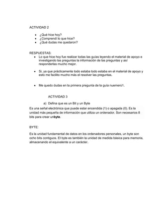 ACTIVIDAD 2

        ¿Qué hice hoy?
        ¿Comprendí lo que hice?
        ¿Qué dudas me quedaron?


RESPUESTAS:
    Lo que hice hoy fue realizar todas las guías leyendo el material de apoyo e
    investigando las preguntas la información de las preguntas y así
    responderlas mucho mejor.

        Si, ya que prácticamente todo estaba todo estaba en el material de apoyo y
        esto me facilito mucho más el resolver las preguntas.


        Me quedo dudas en la primera pregunta de la guía nuemero1.


              ACTIVIDAD 3

           a) Defina que es un Bit y un Byte
Es una señal electrónica que puede estar encendida (1) o apagada (0). Es la
unidad más pequeña de información que utiliza un ordenador. Son necesarios 8
bits para crear unbyte.


BYTE:

Es la unidad fundamental de datos en los ordenadores personales, un byte son
ocho bits contiguos. El byte es también la unidad de medida básica para memoria,
almacenando el equivalente a un carácter.
 