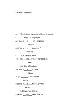 = 1032240 en base 10




g.    Convierta las siguientes unidades de Medida:

•     327 Bytes     a Megabytes

327 Byte X ___1_____ KB = 0.327 KB

               10000 B

0.327 KB X ___1____ MB = 3.27-04

            10000 KB

•     1024 Kilobytes a Bite

1024 KB x __1000__ Bytes = 1024000 Bytes

                  1 KB

•     256 Bites a Megabytes

256 Bites x ___1____ B = 32 B

                  8 Bites

32 B x ___1____ KB = 0.032 KB

        1000 B

0.032 KB X ___1____ MB = 3.2 -05 MB

          1000 KB

•     8.2 Gigabyte a Kilobyte

8.2 GB X ___1000___ MB = 8200 MB
 