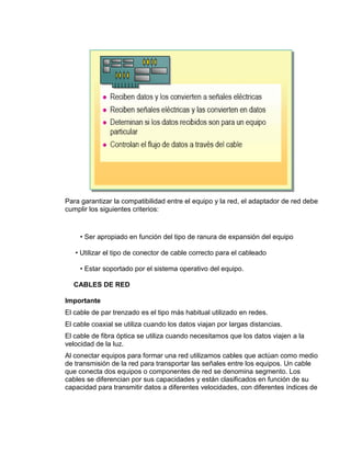 Para garantizar la compatibilidad entre el equipo y la red, el adaptador de red debe
cumplir los siguientes criterios:



     • Ser apropiado en función del tipo de ranura de expansión del equipo

   • Utilizar el tipo de conector de cable correcto para el cableado

     • Estar soportado por el sistema operativo del equipo.

  CABLES DE RED

Importante
El cable de par trenzado es el tipo más habitual utilizado en redes.
El cable coaxial se utiliza cuando los datos viajan por largas distancias.
El cable de fibra óptica se utiliza cuando necesitamos que los datos viajen a la
velocidad de la luz.
Al conectar equipos para formar una red utilizamos cables que actúan como medio
de transmisión de la red para transportar las señales entre los equipos. Un cable
que conecta dos equipos o componentes de red se denomina segmento. Los
cables se diferencian por sus capacidades y están clasificados en función de su
capacidad para transmitir datos a diferentes velocidades, con diferentes índices de
 