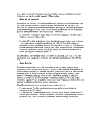 error. Las tres clasificaciones principales de cables que conectan la mayoría de
redes son: de par trenzado, coaxial y fibra óptica.
  Cable de par trenzado

El cable de par trenzado (10baseT) está formado por dos hebras aisladas de hilo
de cobre trenzado entre sí. Existen dos tipos de cables de par trenzado: par
trenzado sin apantallar (unshielded twisted pair, UTP) y par trenzado apantallado
(shielded twisted pair, STP). Éstos son los cables que más se utilizan en redes y
pueden transportar señales en distancias de 100 metros.
  El cable UTP es el tipo de cable de par trenzado más popular y también es el
  cable en una LAN más popular.

  El cable STP utiliza un tejido de funda de cobre trenzado que es más protector
  y de mejor calidad que la funda utilizada por UTP. STP también utiliza un
  envoltorio plateado alrededor de cada par de cables. Con ello, STP dispone de
  una excelente protección que protege a los datos transmitidos de interferencias
  exteriores, permitiendo que STP soporte índices de transmisión más altos a
  través de mayores distancias que UTP.

El cableado de par trenzado utiliza conectores Registered Jack 45 (RJ-45) para
conectarse a un equipo. Son similares a los conectores Registered Jack 11 (RJ-
11).
  Cable Coaxial

El cable coaxial está formado por un núcleo de hilo de cobre rodeado de un
aislamiento, una capa de metal trenzado, y una cubierta exterior. El núcleo de un
cable coaxial transporta las señales eléctricas que forman los datos. Este hilo del
núcleo puede ser sólido o hebrado. Existen dos tipos de cable coaxial: cable
coaxial ThinNet (10Base2) y cable coaxial ThickNet (10Base5). El cableado
coaxial es una buena elección cuando se transmiten datos a través de largas
distancias y para ofrecer un soporte fiable a mayores velocidades de transferencia
cuando se utiliza equipamiento menos sofisticado.
El cable coaxial debe tener terminaciones en cada extremo.
  El cable coaxial ThinNet puede transportar una señal en una distancia
  aproximada de 185 metros.
  El cable coaxial ThickNet puede transportar una señal en una distancia de 500
  metros. Ambos cables, ThinNet y ThickNet, utilizan un componente de conexión
  (conector BNC) para realizar las conexiones entre el cable y los equipos.
 