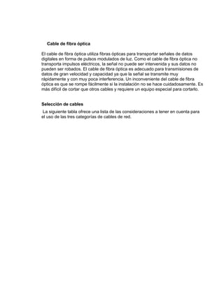 Cable de fibra óptica

El cable de fibra óptica utiliza fibras ópticas para transportar señales de datos
digitales en forma de pulsos modulados de luz. Como el cable de fibra óptica no
transporta impulsos eléctricos, la señal no puede ser intervenida y sus datos no
pueden ser robados. El cable de fibra óptica es adecuado para transmisiones de
datos de gran velocidad y capacidad ya que la señal se transmite muy
rápidamente y con muy poca interferencia. Un inconveniente del cable de fibra
óptica es que se rompe fácilmente si la instalación no se hace cuidadosamente. Es
más difícil de cortar que otros cables y requiere un equipo especial para cortarlo.


Selección de cables
 La siguiente tabla ofrece una lista de las consideraciones a tener en cuenta para
el uso de las tres categorías de cables de red.
 
