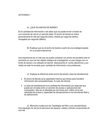 ACTIVIDAD 1




          a) ¿QUE ES ANCHO DE BANDA?

Es la cantidad de información o de datos que se puede enviar a través de
una conexión de red en un período dado. El ancho de banda se indica
generalmente en bits por segundo (bit/s), kilobits por segundo (kbit/s),
omegabits por segundo (Mbit/s).



          b) Explique que es el ancho de banda a partir de una analogía basada
             en su propia experiencia


Una experiencia de mi vida que se puede comparar con ancho de bandaHa sido el
momento en que me han dejado trabajos de investigación un poco largos con un
límite de tiempo y he utilizado el internet básicamente el correo electrónico y por
medio de este he enviado gran cantidad de información a los profesores.



          c) Explique la diferencia entre ancho de banda y tasa de transferencia.

      El ancho de Banda es la capacidad máxima que tienes para transferir
      información del computadorhasta la nube de Internet.

      La tasa de transferencia es la cantidad de información por segundo que
      puede ser enviada entre un servidor de acceso o aplicaciones del
      computador, ésta se ve afectada por las horas pico, tráfico en la red,
      velocidad de acceso y capacidad de transacciones en los servidores Web y
      de aplicaciones.




         d) Mencione cuales son las Topologías de Red y sus características.
Una topología de red es la estructura de equipos, cables y demás componentes en
una red.
 