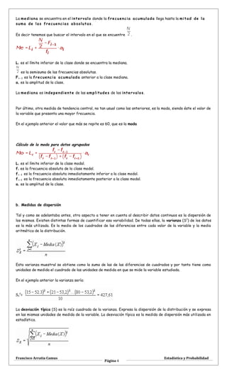 La mediana se encuentra en el intervalo donde la frecuencia acumulada llega hasta la mitad de la
suma de las frecuencias absolutas .
Es decir tenemos que buscar el intervalo en el que se encuentre .
Li es el límite inferior de la clase donde se encuentra la mediana.
es la semisuma de las frecuencias absolutas.
Fi - 1 es la frecuencia acumulada anterior a la clase mediana.
ai es la amplitud de la clase.
La mediana es independiente de las amplitudes de los intervalos.
Por último, otra medida de tendencia central, no tan usual como las anteriores, es la moda, siendo éste el valor de
la variable que presenta una mayor frecuencia.
En el ejemplo anterior el valor que más se repite es 60, que es la moda
Cálculo de la moda para datos agrupados
Li es el límite inferior de la clase modal.
fi es la frecuencia absoluta de la clase modal.
fi - 1 es la frecuencia absoluta inmediatamente inferior a la clase modal.
fi + 1 es la frecuencia absoluta inmediatamente posterior a la clase modal.
ai es la amplitud de la clase.
b. Medidas de dispersión
Tal y como se adelantaba antes, otro aspecto a tener en cuenta al describir datos continuos es la dispersión de
los mismos. Existen distintas formas de cuantificar esa variabilidad. De todas ellas, la varianza (S2
) de los datos
es la más utilizada. Es la media de los cuadrados de las diferencias entre cada valor de la variable y la media
aritmética de la distribución.
Esta varianza muestral se obtiene como la suma de las de las diferencias de cuadrados y por tanto tiene como
unidades de medida el cuadrado de las unidades de medida en que se mide la variable estudiada.
En el ejemplo anterior la varianza sería:
Sx
2
=
La desviación típica (S) es la raíz cuadrada de la varianza. Expresa la dispersión de la distribución y se expresa
en las mismas unidades de medida de la variable. La desviación típica es la medida de dispersión más utilizada en
estadística.
Francisco Arratia Camus
Página 4
Estadística y Probabilidad
 