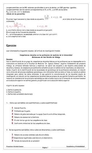 Los percentiles son los 99 valores que dividen la serie de datos en 100 partes iguales.
Los percentiles dan los valores correspondientes al 1%, al 2%... y al 99% de los datos.
P5 0 coincide con la mediana.
Cálculo de los percentiles
En primer lugar buscamos la clase donde se encuentra , en la tabla de las frecuencias
acumuladas.
Li es el límite inferior de la clase donde se encuentra el percentil.
N es la suma de las frecuencias absolutas.
Fi - 1 es la frecuencia acumulada anterior a la clase del percentil.
ai es la amplitud de la clase.
Ejercicios
Leer atentamente el siguiente resumen, del artículo de investigación titulado:
Competencias docentes en los profesores de medicina de la Universidad
Michoacana de San Nicolás de Hidalgo
Resumen
Para la identificación de un grupo de competencias docentes básicas en los profesores que se desempeñan en la
licenciatura en medicina en la Facultad de Medicina “Dr. Ignacio Chávez”, objetivo fundamental del presente
trabajo, se utilizaron métodos teóricos y empíricos. Se aplicó una encuesta a una muestra seleccionada de
docentes y alumnos. Se emplearon procedimientos estadísticos para el análisis de los resultados y se elaboraron
tablas. A partir de la identificación de las necesidades de aprendizaje de los profesores estudiados, en relación
con la dirección del proceso enseñanza-aprendizaje y los referentes teóricos sobre el tema, se realizó un análisis
integrador para valorar los datos obtenidos, lo que permitió la caracterización de los docentes objeto de
investigación, en relación con las competencias docentes básicas propias de una gestión formativa pertinente. Se
tomaron en consideración los principios metodológicos más actuales acerca de la formación de recursos humanos
en la educación superior en sentido general y en particular en la educación médica superior.
A partir de este resumen:
a. Define la población.
b. Define la muestra.
c. Define la(s) variable(s) aleatoria(s).
1. Indica que variables son cualitativas y cuales cuantitativas:
1 Comida Favorita.
2 Profesión que te gusta.
3 Número de goles marcados por tu equipo favorito en la última temporada.
4 Número de alumnos de tu Instituto.
5 El color de los ojos de tus compañeros de clase.
6 Coeficiente intelectual de tus compañeros de clase.
2. De las siguientes variables indica cuáles son discretas y cuales continuas.
1 Número de acciones vendidas cada día en la Bolsa.
2Temperaturas registradas cada hora en un observatorio.
3 Período de duración de un automóvil.
Francisco Arratia Camus
Página 7
Estadística y Probabilidad
 