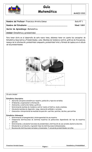 Guía
Matemática MARZO 2010
Nombre del Profesor: Francisco Arratia Camus Guía N° 1
Nombre del Estudiante: ___________________________________ Nivel: NM4
Sector de Aprendizaje: Matemática.
Unidad: Estadística y probabilidad.
Para tener éxito en el desarrollo de este nuevo tema, debemos tener en cuenta los conceptos: de
Estadística Descriptiva y Probabilidades, como: Medidas de tendencia central, gráficos de frecuencias,
manejo de la información, probabilidad compuesta, probabilidad total y fórmula de Laplace en el cálculo
de las probabilidades.
En esta Unidad:
Estadística Descriptiva
 Aplicarás conceptos estadísticos: muestra, población y tipos de variables.
 Ordenarás y organizarás la información.
 Analizarás y construirás tablas y gráficos.
 Determinarás medidas de tendencia central: media aritmética, moda y mediana.
 Calcularás medidas de dispersión: rango, desviación estándar y varianza.
 Conocerás e interpretarás las medidas de posición: cuartiles, quintiles, deciles y percentiles.
Estadística Inferencial
 Determinarás la homogeneidad y heterogeneidad de una muestra.
 Compararás distribuciones de distintas muestras de poblaciones dependiendo del tipo de muestreo
aplicado.
 Determinarás y calcularás funciones de probabilidad y distribución de una variable aleatoria discreta.
 Estudiarás la correlación y regresión lineal de distribuciones bidimensionales.
 Reconocerás distribuciones normales y binominales. Y calcularás probabilidades con ellas.
Francisco Arratia Camus
Página 1
Estadística y Probabilidad
 