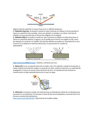 Según el tipo de superficie en la que choca la luz, la reflexión puede ser:
1.- Reflexión Especular: Se produce cuando los rayos luminosos se reflejan en forma paralela al
chocar en superficies lisas y pulidas, como, por ejemplo, en espejos y en vidrios. Este tipo de
reflexión es la que permite que se formen las imágenes en los espejos.
2.- Reflexión Difusa: Se produce cuando los rayos luminosos se reflejan en todas direcciones al
chocar en superficies ásperas o rugosas y no es posible que se forme una imagen en ella, como,
por ejemplo, en cemento o en ladrillo. Este tipo de reflexión se produce en la pantalla de un cine,
ya que la luz se disperse en distintas direcciones, lo que permite ver a todos los
espectadores.
https://youtu.be/08GSFenmaas reflexión y refracción de la luz
2.- Refracción: La luz es capaz de pasar de un medio a otro. Por ejemplo, cuando la luz pasa de un
medio material como del aire al agua a a través de un vidrio, cambia su dirección y su velocidad de
propagación. A esto se le conoce como refracción de la luz. Un ejemplo de esta situación es
cuando vemos un lápiz quebrado dentro de un vaso con agua.
3.- Difracción: se produce cuando una onda luminosa es desviada por efecto de un obstáculo que
encuentra en su trayectoria. Si la luz pasa a través de dos ranuras pequeñas y cercanas entre sí se
formará un patrón de interferencia.
https://youtu.be/elQYG5brROY Experimento de la doble rendija.
 