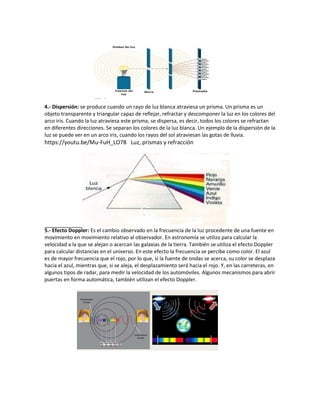 4.- Dispersión: se produce cuando un rayo de luz blanca atraviesa un prisma. Un prisma es un
objeto transparente y triangular capaz de reflejar, refractar y descomponer la luz en los colores del
arco iris. Cuando la luz atraviesa este prisma, se dispersa, es decir, todos los colores se refractan
en diferentes direcciones. Se separan los colores de la luz blanca. Un ejemplo de la dispersión de la
luz se puede ver en un arco iris, cuando los rayos del sol atraviesan las gotas de lluvia.
https://youtu.be/Mu-FuH_LO78 Luz, prismas y refracción
5.- Efecto Doppler: Es el cambio observado en la frecuencia de la luz procedente de una fuente en
movimiento en movimiento relativo al observador. En astronomía se utiliza para calcular la
velocidad a la que se alejan o acercan las galaxias de la tierra. También se utiliza el efecto Doppler
para calcular distancias en el universo. En este efecto la frecuencia se percibe como color. El azul
es de mayor frecuencia que el rojo, por lo que, si la fuente de ondas se acerca, su color se desplaza
hacia el azul, mientras que, si se aleja, el desplazamiento será hacia el rojo. Y, en las carreteras, en
algunos tipos de radar, para medir la velocidad de los automóviles. Algunos mecanismos para abrir
puertas en forma automática, también utilizan el efecto Doppler.
 
