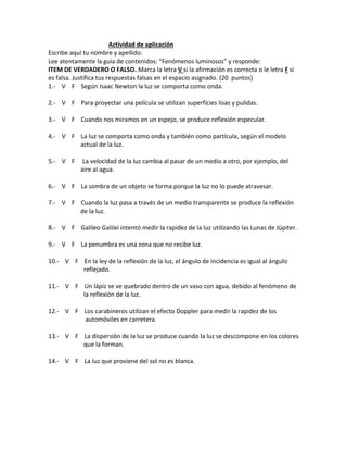 Actividad de aplicación
Escribe aquí tu nombre y apellido:
Lee atentamente la guía de contenidos: “Fenómenos luminosos” y responde:
ITEM DE VERDADERO O FALSO. Marca la letra V si la afirmación es correcta o le letra F si
es falsa. Justifica tus respuestas falsas en el espacio asignado. (20 puntos)
1.- V F Según Isaac Newton la luz se comporta como onda.
2.- V F Para proyectar una película se utilizan superficies lisas y pulidas.
3.- V F Cuando nos miramos en un espejo, se produce reflexión especular.
4.- V F La luz se comporta como onda y también como partícula, según el modelo
actual de la luz.
5.- V F La velocidad de la luz cambia al pasar de un medio a otro, por ejemplo, del
aire al agua.
6.- V F La sombra de un objeto se forma porque la luz no lo puede atravesar.
7.- V F Cuando la luz pasa a través de un medio transparente se produce la reflexión
de la luz.
8.- V F Galileo Galilei intentó medir la rapidez de la luz utilizando las Lunas de Júpiter.
9.- V F La penumbra es una zona que no recibe luz.
10.- V F En la ley de la reflexión de la luz, el ángulo de incidencia es igual al ángulo
reflejado.
11.- V F Un lápiz se ve quebrado dentro de un vaso con agua, debido al fenómeno de
la reflexión de la luz.
12.- V F Los carabineros utilizan el efecto Doppler para medir la rapidez de los
automóviles en carretera.
13.- V F La dispersión de la luz se produce cuando la luz se descompone en los colores
que la forman.
14.- V F La luz que proviene del sol no es blanca.
 