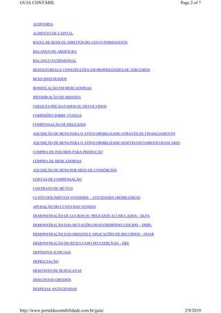 GUIA CONTÁBIL                                                                 Page 2 of 7



      AUDITORIA

      AUMENTO DE CAPITAL

      BAIXA DE BENS OU DIREITOS DO ATIVO PERMANENTE

      BALANÇO DE ABERTURA

      BALANÇO PATRIMONIAL

      BENFEITORIAS E CONSTRUÇÕES EM PROPRIEDADES DE TERCEIROS

      BENS SINISTRADOS

      BONIFICAÇÃO EM MERCADORIAS

      DISTRIBUIÇÃO DE BRINDES

      CHEQUES PRÉ-DATADOS OU DEVOLVIDOS

      COMISSÕES SOBRE VENDAS

      COMPENSAÇÃO DE PREJUÍZOS

      AQUISIÇÃO DE BENS PARA O ATIVO IMOBILIZADO ATRAVÉS DE FINANCIAMENTO

      AQUISIÇÃO DE BENS PARA O ATIVO IMOBILIZADO SEM FINANCIAMENTO BANCÁRIO

      COMPRA DE INSUMOS PARA PRODUÇÃO

      COMPRA DE MERCADORIAS

      AQUISIÇÃO DE BENS POR MEIO DE CONSÓRCIOS

      CONTAS DE COMPENSAÇÃO

      CONTRATO DE MÚTUO

      CUSTO DOS IMÓVEIS VENDIDOS – ATIVIDADES IMOBILIÁRIAS

      APURAÇÃO DO CUSTO DAS VENDAS

      DEMONSTRAÇÃO DE LUCROS OU PREJUÍZOS ACUMULADOS – DLPA

      DEMONSTRAÇÃO DAS MUTAÇÕES DO PATRIMÔNIO LÍQUIDO – DMPL

      DEMONSTRAÇÃO DAS ORIGENS E APLICAÇÕES DE RECURSOS – DOAR

      DEMONSTRAÇÃO DO RESULTADO DO EXERCÍCIO – DRE

      DEPÓSITOS JUDICIAIS

      DEPRECIAÇÃO

      DESCONTO DE DUPLICATAS

      DESCONTOS OBTIDOS

      DESPESAS ANTECIPADAS




http://www.portaldecontabilidade.com.br/guia/                                   2/8/2010
 