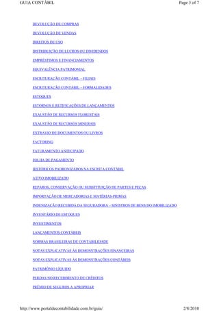 GUIA CONTÁBIL                                                                 Page 3 of 7



      DEVOLUÇÃO DE COMPRAS

      DEVOLUÇÃO DE VENDAS

      DIREITOS DE USO

      DISTRIBUIÇÃO DE LUCROS OU DIVIDENDOS

      EMPRÉSTIMOS E FINANCIAMENTOS

      EQUIVALÊNCIA PATRIMONIAL

      ESCRITURAÇÃO CONTÁBIL – FILIAIS

      ESCRITURAÇÃO CONTÁBIL – FORMALIDADES

      ESTOQUES

      ESTORNOS E RETIFICAÇÕES DE LANÇAMENTOS

      EXAUSTÃO DE RECURSOS FLORESTAIS

      EXAUSTÃO DE RECURSOS MINERAIS

      EXTRAVIO DE DOCUMENTOS OU LIVROS

      FACTORING

      FATURAMENTO ANTECIPADO

      FOLHA DE PAGAMENTO

      HISTÓRICOS PADRONIZADOS NA ESCRITA CONTÁBIL

      ATIVO IMOBILIZADO

      REPAROS, CONSERVAÇÃO OU SUBSTITUIÇÃO DE PARTES E PEÇAS

      IMPORTAÇÃO DE MERCADORIAS E MATÉRIAS-PRIMAS

      INDENIZAÇÃO RECEBIDA DA SEGURADORA – SINISTROS DE BENS DO IMOBILIZADO

      INVENTÁRIO DE ESTOQUES

      INVESTIMENTOS

      LANÇAMENTOS CONTÁBEIS

      NORMAS BRASILEIRAS DE CONTABILIDADE

      NOTAS EXPLICATIVAS ÀS DEMONSTRAÇÕES FINANCEIRAS

      NOTAS EXPLICATIVAS ÀS DEMONSTRAÇÕES CONTÁBEIS

      PATRIMÔNIO LÍQUIDO

      PERDAS NO RECEBIMENTO DE CRÉDITOS

      PRÊMIO DE SEGUROS A APROPRIAR




http://www.portaldecontabilidade.com.br/guia/                                   2/8/2010
 