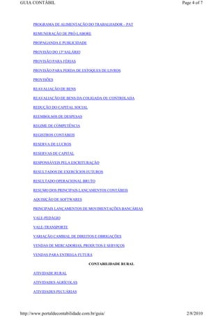 GUIA CONTÁBIL                                             Page 4 of 7



      PROGRAMA DE ALIMENTAÇÃO DO TRABALHADOR – PAT

      REMUNERAÇÃO DE PRÓ-LABORE

      PROPAGANDA E PUBLICIDADE

      PROVISÃO DO 13º SALÁRIO

      PROVISÃO PARA FÉRIAS

      PROVISÃO PARA PERDA DE ESTOQUES DE LIVROS

      PROVISÕES

      REAVALIAÇÃO DE BENS

      REAVALIAÇÃO DE BENS DA COLIGADA OU CONTROLADA

      REDUÇÃO DO CAPITAL SOCIAL

      REEMBOLSOS DE DESPESAS

      REGIME DE COMPETÊNCIA

      REGISTROS CONTÁBEIS

      RESERVA DE LUCROS

      RESERVAS DE CAPITAL

      RESPONSÁVEIS PELA ESCRITURAÇÃO

      RESULTADOS DE EXERCÍCIOS FUTUROS

      RESULTADO OPERACIONAL BRUTO

      RESUMO DOS PRINCIPAIS LANÇAMENTOS CONTÁBEIS

      AQUISIÇÃO DE SOFTWARES

      PRINCIPAIS LANÇAMENTOS DE MOVIMENTAÇÕES BANCÁRIAS

      VALE-PEDÁGIO

      VALE-TRANSPORTE

      VARIAÇÃO CAMBIAL DE DIREITOS E OBRIGAÇÕES

      VENDAS DE MERCADORIAS, PRODUTOS E SERVIÇOS

      VENDAS PARA ENTREGA FUTURA

                                    CONTABILIDADE RURAL

      ATIVIDADE RURAL

      ATIVIDADES AGRÍCOLAS

      ATIVIDADES PECUÁRIAS




http://www.portaldecontabilidade.com.br/guia/               2/8/2010
 