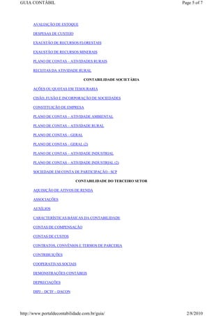 GUIA CONTÁBIL                                                  Page 5 of 7



      AVALIAÇÃO DE ESTOQUE

      DESPESAS DE CUSTEIO

      EXAUSTÃO DE RECURSOS FLORESTAIS

      EXAUSTÃO DE RECURSOS MINERAIS

      PLANO DE CONTAS – ATIVIDADES RURAIS

      RECEITAS DA ATIVIDADE RURAL

                                 CONTABILIDADE SOCIETÁRIA

      AÇÕES OU QUOTAS EM TESOURARIA

      CISÃO, FUSÃO E INCORPORAÇÃO DE SOCIEDADES

      CONSTITUIÇÃO DE EMPRESA

      PLANO DE CONTAS – ATIVIDADE AMBIENTAL

      PLANO DE CONTAS – ATIVIDADE RURAL

      PLANO DE CONTAS – GERAL

      PLANO DE CONTAS – GERAL (2)

      PLANO DE CONTAS – ATIVIDADE INDUSTRIAL

      PLANO DE CONTAS – ATIVIDADE INDUSTRIAL (2)

      SOCIEDADE EM CONTA DE PARTICIPAÇÃO - SCP

                             CONTABILIDADE DO TERCEIRO SETOR

      AQUISIÇÃO DE ATIVOS DE RENDA

      ASSOCIAÇÕES

      AUXÍLIOS

      CARACTERÍSTICAS BÁSICAS DA CONTABILIDADE

      CONTAS DE COMPENSAÇÃO

      CONTAS DE CUSTOS

      CONTRATOS, CONVÊNIOS E TERMOS DE PARCERIA

      CONTRIBUIÇÕES

      COOPERATIVAS SOCIAIS

      DEMONSTRAÇÕES CONTÁBEIS

      DEPRECIAÇÕES

      DIPJ – DCTF – DACON




http://www.portaldecontabilidade.com.br/guia/                    2/8/2010
 