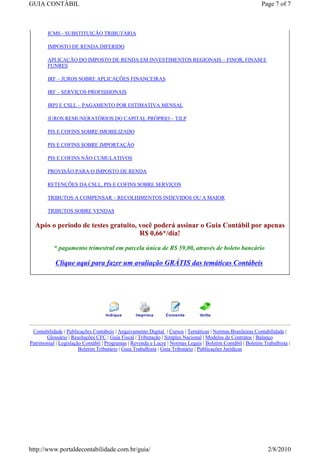 GUIA CONTÁBIL                                                                                               Page 7 of 7



        ICMS - SUBSTITUIÇÃO TRIBUTÁRIA

        IMPOSTO DE RENDA DIFERIDO

        APLICAÇÃO DO IMPOSTO DE RENDA EM INVESTIMENTOS REGIONAIS – FINOR, FINAM E
        FUNRES

        IRF – JUROS SOBRE APLICAÇÕES FINANCEIRAS

        IRF – SERVIÇOS PROFISSIONAIS

        IRPJ E CSLL – PAGAMENTO POR ESTIMATIVA MENSAL

        JUROS REMUNERATÓRIOS DO CAPITAL PRÓPRIO – TJLP

        PIS E COFINS SOBRE IMOBILIZADO

        PIS E COFINS SOBRE IMPORTAÇÃO

        PIS E COFINS NÃO CUMULATIVOS

        PROVISÃO PARA O IMPOSTO DE RENDA

        RETENÇÕES DA CSLL, PIS E COFINS SOBRE SERVIÇOS

        TRIBUTOS A COMPENSAR – RECOLHIMENTOS INDEVIDOS OU A MAIOR

        TRIBUTOS SOBRE VENDAS

  Após o período de testes gratuito, você poderá assinar o Guia Contábil por apenas
                                     R$ 0,66*/dia!

           * pagamento trimestral em parcela única de R$ 59,00, através de boleto bancário

            Clique aqui para fazer um avaliação GRÁTIS das temáticas Contábeis




 Contabilidade | Publicações Contábeis | Arquivamento Digital | Cursos | Temáticas | Normas Brasileiras Contabilidade |
       Glossário | Resoluções CFC | Guia Fiscal | Tributação | Simples Nacional | Modelos de Contratos | Balanço
Patrimonial | Legislação Contábil | Programas | Revenda e Lucre | Normas Legais | Boletim Contábil | Boletim Trabalhista |
                       Boletim Tributário | Guia Trabalhista | Guia Tributário | Publicações Jurídicas




http://www.portaldecontabilidade.com.br/guia/                                                                  2/8/2010
 