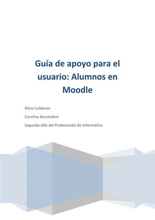 Guía de apoyo para el
usuario: Alumnos en
Moodle
Silvia Calderon
Carolina Bacciedoni
Segundo Año del Profesorado de Informática
 
