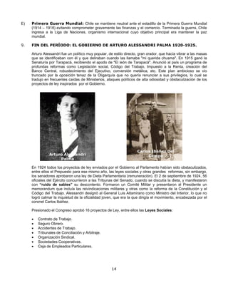 E)   Primera Guerra Mundial: Chile se mantiene neutral ante el estadillo de la Primera Guerra Mundial
     (1914 – 1918) evitando comprometer gravemente las finanzas y el comercio. Terminada la guerra, Chile
     ingresa a la Liga de Naciones, organismo internacional cuyo objetivo principal era mantener la paz
     mundial.

9.   FIN DEL PERÍODO: EL GOBIERNO DE ARTURO ALESSANDRI PALMA 1920-1925.

     Arturo Alessandri fue un político muy popular, de estilo directo, gran orador, que hacía vibrar a las masas
     que se identificaban con él y que deliraban cuando las llamaba "mi querida chusma". En 1915 ganó la
     Senaturía por Tarapacá, recibiendo el apodo de "El león de Tarapacá". Anunció al país un programa de
     profundas reformas como Legislación social, Código del Trabajo, Impuesto a la Renta, creación del
     Banco Central, robustecimiento del Ejecutivo, conversión metálica, etc. Este plan ambicioso se vio
     truncado por la oposición tenaz de la Oligarquía que no quería renunciar a sus privilegios, lo cual se
     tradujo en frecuentes caídas de Ministerios, ataques políticos de alta odiosidad y obstaculización de los
     proyectos de ley inspirados por el Gobierno.




                                                                     Carlos Ibáñez Del
               Arturo Alessandri                                          Campo
                    Palma

     En 1924 todos los proyectos de ley enviados por el Gobierno al Parlamento habían sido obstaculizados,
     entre ellos el Prepuesto para ese mismo año, las leyes sociales y otras grandes reformas, sin embargo,
     los senadores aprobaron una ley de Dieta Parlamentaria (remuneración). El 2 de septiembre de 1924, 56
     oficiales del Ejército concurrieron a las Tribunas del Senado, cuando se discutía la dieta, y manifestaron
     con “ruido de sables” su descontento. Formaron un Comité Militar y presentaron al Presidente un
     memorandum que incluía las reivindicaciones militares y otras como la reforma de la Constitución y el
     Código del Trabajo. Alessandri designó al General Luis Altamirano como Ministro del Interior, lo que no
     logró calmar la inquietud de la oficialidad joven, que era la que dirigía el movimiento, encabezada por el
     coronel Carlos Ibáñez.

     Presionado el Congreso aprobó 16 proyectos de Ley, entre ellos las Leyes Sociales:

     •   Contrato de Trabajo.
     •   Seguro Obrero.
     •   Accidentes de Trabajo.
     •   Tribunales de Conciliación y Arbitraje.
     •   Organización Sindical.
     •   Sociedades Cooperativas.
     •   Caja de Empleados Particulares.




                                                     14
 