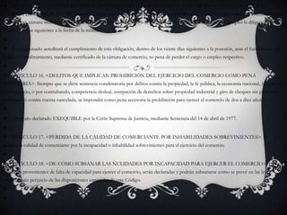 ARTICULO 15. <INHABILIDADES SOBREVINIENTES POR POSESIÓN EN UN CARGO - COMUNICACIÓN A LA CAMARA DE COMERCIO>. El comerciante que tome posesión de un cargo que inhabilite para el ejercicio del comercio, lo comunicará a la respectiva cámara mediante copia de acta o diligencia de posesión, o certificado del funcionario ante quien se cumplió la diligencia, dentro de los diez días siguientes a la fecha de la misma. El posesionado acreditará el cumplimiento de esta obligación, dentro de los veinte días siguientes a la posesión, ante el funcionario que le hizo el nombramiento, mediante certificado de la cámara de comercio, so pena de perder el cargo o empleo respectivo. ARTICULO 16. <DELITOS QUE IMPLICAN PROHIBICIÓN DEL EJERCICIO DEL COMERCIO COMO PENA ACCESORIA>. Siempre que se dicte sentencia condenatoria por delitos contra la propiedad, la fe pública, la economía nacional, la industria y el comercio, o por contrabando, competencia desleal, usurpación de derechos sobre propiedad industrial y giro de cheques sin provisión de fondos o contra cuenta cancelada, se impondrá como pena accesoria la prohibición para ejercer el comercio de dos a diez años. - Artículo declarado EXEQUIBLE por la Corte Suprema de Justicia, mediante Sentencia del 14 de abril de 1977. ARTICULO 17. <PERDIDA DE LA CALIDAD DE COMERCIANTE POR INHABILIDADES SOBREVINIENTES>. Se perderá la calidad de comerciante por la incapacidad o inhabilidad sobrevinientes para el ejercicio del comercio. ARTICULO 18. <DE COMO SUBSANAR LAS NULIDADES POR INCAPACIDAD PARA EJERCER EL COMERCIO>. Las nulidades provenientes de falta de capacidad para ejercer el comercio, serán declaradas y podrán subsanarse como se prevé en las leyes comunes, sin perjuicio de las disposiciones especiales de este Código.   