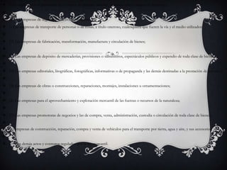 9) La explotación o prestación de servicios de puertos, muelles, puentes, vías y campos de aterrizaje; 10) Las empresas de seguros y la actividad aseguradora; 1) Las empresas de transporte de personas o de cosas, a título oneroso, cualesquiera que fueren la vía y el medio utilizados; 12) Las empresas de fabricación, transformación, manufactura y circulación de bienes; 13) Las empresas de depósito de mercaderías, provisiones o suministros, espectáculos públicos y expendio de toda clase de bienes; 14) Las empresas editoriales, litográficas, fotográficas, informativas o de propaganda y las demás destinadas a la prestación de servicios; 15) Las empresas de obras o construcciones, reparaciones, montajes, instalaciones u ornamentaciones; 16) Las empresas para el aprovechamiento y explotación mercantil de las fuerzas o recursos de la naturaleza; 17) Las empresas promotoras de negocios y las de compra, venta, administración, custodia o circulación de toda clase de bienes; 18) Las empresas de construcción, reparación, compra y venta de vehículos para el transporte por tierra, agua y aire, y sus accesorios, y 19) Los demás actos y contratos regulados por la ley mercantil.