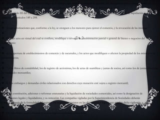  El Título II del Libro Sexto del Código de Comercio, que trata del concepto de quiebra, fue derogado expresa e íntegramente por el artículo 242 de la Ley 222 de 1995, publicada en el Diario Oficial No. 42.156 del 20 de diciembre de 1995.El Capítulo III del Título II, Régimen de Procesos Concursales, de la Ley 222 de 1995, introduce el "trámite de liquidación obligatoria", artículos 149 a 208. 4) Las autorizaciones que, conforme a la ley, se otorguen a los menores para ejercer el comercio, y la revocación de las mismas; 5) Todo acto en virtud del cual se confiera, modifique o revoque la administración parcial o general de bienes o negocios del comerciante: 6) La apertura de establecimientos de comercio y de sucursales, y los actos que modifiquen o afecten la propiedad de los mismos o su administración; 7) Los libros de contabilidad, los de registro de accionistas, los de actas de asambleas y juntas de socios, así como los de juntas directivas de sociedades mercantiles; 8) Los embargos y demandas civiles relacionados con derechos cuya mutación esté sujeta a registro mercantil; 9) La constitución, adiciones o reformas estatutarias y la liquidación de sociedades comerciales, así como la designación de representantes legales y liquidadores, y su remoción. Las compañías vigiladas por la Superintendencia de Sociedades deberán cumplir, además de la formalidad del registro, los requisitos previstos en las disposiciones legales que regulan dicha vigilancia, y 10) Los demás actos y documentos cuyo registro mercantil ordene la ley.