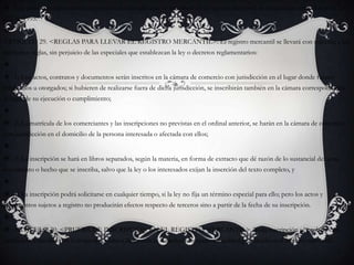 Los actos correspondientes a procesos consursales que se inscriben en el registro mercantil se encuentran señalados en la Ley 222 de 1995.ARTICULO 29. <REGLAS PARA LLEVAR EL REGISTRO MERCANTIL>. El registro mercantil se llevará con sujeción a las siguientes reglas, sin perjuicio de las especiales que establezcan la ley o decretos reglamentarios: 1) Los actos, contratos y documentos serán inscritos en la cámara de comercio con jurisdicción en el lugar donde fueren celebrados u otorgados; si hubieren de realizarse fuera de dicha jurisdicción, se inscribirán también en la cámara correspondiente al lugar de su ejecución o cumplimiento; 2) La matrícula de los comerciantes y las inscripciones no previstas en el ordinal anterior, se harán en la cámara de comercio con jurisdicción en el domicilio de la persona interesada o afectada con ellos; 3) La inscripción se hará en libros separados, según la materia, en forma de extracto que dé razón de lo sustancial del acto, documento o hecho que se inscriba, salvo que la ley o los interesados exijan la inserción del texto completo, y 4) La inscripción podrá solicitarse en cualquier tiempo, si la ley no fija un término especial para ello; pero los actos y documentos sujetos a registro no producirán efectos respecto de terceros sino a partir de la fecha de su inscripción. ARTICULO 30. <PRUEBA DE INSCRIPCIÓN EN EL REGISTRO MERCANTIL>. Toda inscripción se probará con certificado expedido por la respectiva cámara de comercio o mediante inspección judicial practicada en el registro mercantil.