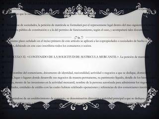 ARTICULO 31. <PLAZO PARA SOLICITAR LA MATRICULA MERCANTIL>. La solicitud de matrícula será presentada dentro del mes siguiente a la fecha en que la persona natural empezó a ejercer el comercio o en que la sucursal o el establecimiento de comercio fue abierto. Tratándose de sociedades, la petición de matrícula se formulará por el representante legal dentro del mes siguiente a la fecha de la escritura pública de constitución o a la del permiso de funcionamiento, según el caso, y acompañará tales documentos. El mismo plazo señalado en el inciso primero de este artículo se aplicará a las copropiedades o sociedades de hecho o irregulares, debiendo en este caso inscribirse todos los comuneros o socios. ARTICULO 32. <CONTENIDO DE LA SOLICITUD DE MATRICULA MERCANTIL>. La petición de matrícula indicará: 1) El nombre del comerciante, documento de identidad, nacionalidad, actividad o negocios a que se dedique, domicilio y dirección, lugar o lugares donde desarrolle sus negocios de manera permanente, su patrimonio líquido, detalle de los bienes raíces que posea, monto de las inversiones en la actividad mercantil, nombre de la persona autorizada para administrar los negocios y sus facultades, entidades de crédito con las cuales hubiere celebrado operaciones y referencias de dos comerciantes inscritos, y 2) Tratándose de un establecimiento de comercio, su denominación dirección y actividad principal a que se dedique; nombre y dirección del propietario y del factor, si lo hubiere, y si el local que ocupa es propio o ajeno. Se presumirá como propietario del establecimiento quien así aparezca en el registro. 