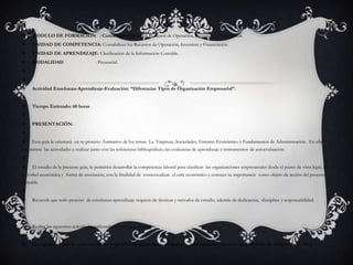 MODULO DE FORMACIÓN   : Contabilización de los Recursos de Operación, Inversión y Financiación.UNIDAD DE COMPETENCIA: Contabilizar los Recursos de Operación, Inversión y Financiación.UNIDAD DE APRENDIZAJE: Clasificación de la Información Contable.MODALIDAD                          : Presencial  Actividad Enseñanza-Aprendizaje-Evaluación: “Diferenciar Tipos de Organización Empresarial”.Tiempo Estimado: 60 horas PRESENTACIÓN: Esta guía le orientará  en su proceso  formativo de los temas  La  Empresa, Sociedades, Entorno Económico y Fundamentos de Administración.  En ella encontrará  las actividades a realizar junto con las referencias bibliográficas, las evidencias de aprendizaje e instrumentos de autoevaluación.  El estudio de la presente guía, le permitirá desarrollar la competencia laboral para clasificar  las organizaciones empresariales desde el punto de vista legal, de actividad económica y  forma de asociación, con la finalidad de  contextualizar  el ente económico y conocer su importancia  como objeto de acción del proceso contable. Recuerde que todo proceso  de enseñanza-aprendizaje requiere de técnicas y métodos de estudio, además de dedicación,  disciplina y responsabilidad.  Realice las siguientes actividades utilizando los recursos sugeridos: Le sugerimos que de cada una de las evidencias de aprendizaje propuestas, lleve unas memorias en un portafolio de evidencias  o  blog