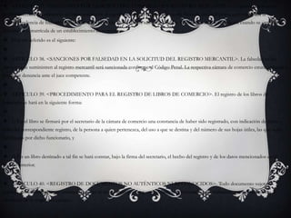 ARTICULO 37. <SANCIONES POR EJERCICIO DEL COMERCIO SIN REGISTRO MERCANTIL>. La persona que ejerza profesionalmente el comercio sin estar inscrita en el registro mercantil incurrirá en multa hasta de diez mil pesos, que impondrá la Superintendencia de Industria y Comercio, sin perjuicio de las demás sanciones legales. La misma sanción se aplicará cuando se omita la inscripción o matrícula de un establecimiento de comercio.El texto referido es el siguiente: ARTICULO 38. <SANCIONES POR FALSEDAD EN LA SOLICITUD DEL REGISTRO MERCANTIL>. La falsedad en los datos que se suministren al registro mercantil será sancionada conforme al Código Penal. La respectiva cámara de comercio estará obligada a formular denuncia ante el juez competente. ARTICULO 39. <PROCEDIMIENTO PARA EL REGISTRO DE LIBROS DE COMERCIO>. El registro de los libros de comercio se hará en la siguiente forma: 1) En el libro se firmará por el secretario de la cámara de comercio una constancia de haber sido registrado, con indicación de fecha y folio del correspondiente registro, de la persona a quien pertenezca, del uso a que se destina y del número de sus hojas útiles, las que serán rubricadas por dicho funcionario, y 2) En un libro destinado a tal fin se hará constar, bajo la firma del secretario, el hecho del registro y de los datos mencionados en el ordinal anterior.ARTICULO 40. <REGISTRO DE DOCUMENTOS NO AUTÉNTICOS NI RECONOCIDOS>. Todo documento sujeto a registro, no auténtico por su misma naturaleza ni reconocido por las partes, deberá ser presentado personalmente por sus otorgantes al secretario de la respectiva cámara.