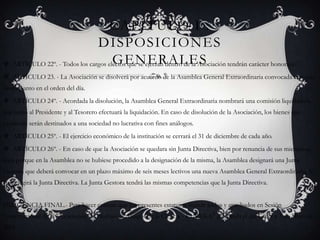 Capítulo I : Disposiciones GeneralesARTÍCULO 22º. - Todos los cargos electos que se ejerzan dentro de la Asociación tendrán carácter honorario.ARTÍCULO 23. - La Asociación se disolverá por acuerdo de la Asamblea General Extraordinaria convocada con éste único punto en el orden del día.ARTÍCULO 24º. - Acordada la disolución, la Asamblea General Extraordinaria nombrará una comisión liquidadora que junto al Presidente y al Tesorero efectuará la liquidación. En caso de disolución de la Asociación, los bienes que existieran serán destinados a una sociedad no lucrativa con fines análogos.ARTÍCULO 25º. - El ejercicio económico de la institución se cerrará el 31 de diciembre de cada año.ARTÍCULO 26º. - En caso de que la Asociación se quedara sin Junta Directiva, bien por renuncia de sus miembros, bien porque en la Asamblea no se hubiese procedido a la designación de la misma, la Asamblea designará una Junta Gestora que deberá convocar en un plazo máximo de seis meses lectivos una nueva Asamblea General Extraordinaria, la cual elegirá la Junta Directiva. La Junta Gestora tendrá las mismas competencias que la Junta Directiva.DILIGENCIA FINAL.- Para hacer constar que los presentes estatutos fueron leídos y aprobados en Sesión Constitucional de la "Asociación de Profesores Amigos de la Ciencia - EUREKA" celebrada el día Cádiz a 3 de Mayo de 2001.