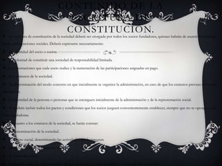 Contenido de la Escritura de Constitución. La escritura de constitución de la sociedad deberá ser otorgada por todos los socios fundadores, quienes habrán de asumir la totalidad de las participaciones sociales. Deberá expresarse necesariamente:La identidad del socio o socios.La voluntad de constituir una sociedad de responsabilidad limitada.Las aportaciones que cada socio realice y la numeración de las participaciones asignadas en pago.Los estatutos de la sociedad.La determinación del modo concreto en que inicialmente se organice la administración, en caso de que los estatutos prevean diferentes alternativas.La identidad de la persona o personas que se encarguen inicialmente de la administración y de la representación social.Se podrán incluir todos los pactos y condiciones que los socios juzguen convenientemente establecer, siempre que no se opongan a las leyes reguladoras.En cuanto a los estatutos de la sociedad, se harán constar:La denominación de la sociedad.El objeto social, determinando las actividades que lo integran.La fecha de cierre del ejercicio social.El domicilio social.El capital social, las participaciones en que se divida, su valor nominal y su numeración correlativa.El modo o modos de organizar la administración de la sociedad, en los términos establecidos en esta Ley.La escritura de constitución deberá presentarse a inscripción en el Registro Mercantil.Existen algunas páginas web, en las que podemos encontrar modelos de estatutos y de escrituras de constitución