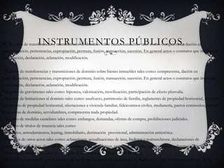 Instrumentos Públicos.Registro de transferencias y transmisiones de dominio sobre bienes inmuebles tales como: compraventa, dación en pago, donación, pertenencias, expropiación, permuta, fusión, transacción, sucesión. En general actos o contratos que impliquen constitución, declaración, aclaración, modificación. • Registro de transferencias y transmisiones de dominio sobre bienes inmuebles tales como: compraventa, dación en pago, donación, pertenencias, expropiación, permuta, fusión, transacción, sucesión. En general actos o contratos que impliquen constitución, declaración, aclaración, modificación.• Registro de gravámenes tales como: hipoteca, valorización, movilización, participación de efecto plusvalía. • Registro de limitaciones al dominio tales como: usufructo, patrimonio de familia, reglamento de propiedad horizontal, reformas reglamento de propiedad horizontal, afectaciones a vivienda familiar, fideicomisos civiles, medianería, pactos comisorios, pactos de reservas de dominio, servidumbres, compraventa nuda propiedad.• Registro de medidas cautelares tales como: embargos, demandas, ofertas de compra, prohibiciones judiciales.• Registro de títulos de tenencia tales como: comodatos, arrendamientos, leasing, inmobiliario, destinación  provisional, administración anticrética.• Registros de otros actos tales como: aclaraciones, actualizaciones de área, linderos y nomenclatura, declaraciones de construcción, englobes, desenglobes, divisiones materiales, loteos, permisos de venta, constitución de urbanización.• Registro de testamentos abierto y cerrado (Libro especial – Decreto 208 de 1975).• Registros provisionales por el término de un (1) mes contado desde la fecha de Radicación. (art. 33 Decreto 1250 de 1970).