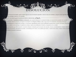 Causales generales de disolución La Nueva Ley General de Sociedades, regula en primer lugar las causas de disolución aplicables a todas las clases de sociedades, y luego las causas especiales aplicables específicamente a las sociedades colectivas y en comandita.El artículo 407º de la NLGS regula las causales que inciden en todas las clases de sociedades.El inciso 1º contempla el vencimiento del plazo de duración como causal de disolución. La conclusión del plazo de duración de la sociedad como causa de disolución, opera de pleno derecho (ipso jure) y no requiere de inscripción en los Registros Públicos, toda vez que el acto de constitución o el acuerdo posterior de socios, estableció anteladamente la vigencia de la sociedad, y al encontrarse registralmente inscrito existe la publicidad requerida frente a terceros. El maestro Ulises Montoya Manfredi2, señala en relación a esta causal que el cumplimiento del plazo importa inexorablemente el tránsito a la liquidación de la sociedad.Resulta necesario precisar, que sólo la causal de vencimiento del plazo de duración, por las razones antes anotadas, funciona automáticamente o de pleno derecho. Las demás causales deben ser necesaria y previamente invocadas y reconocidas por los socios, o en su defecto por el Juez, y surtirán efecto frente a terceros recién al inscribirse en los Registros Públicos el acuerdo de disolución.