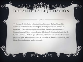 Capacidad jurídica durante la liquidación Causales de Disolución o Liquidación de Empresas.- La Ley General de sociedades contempla como causales para disolver y liquidar una empresa las siguientes: 1.-Vencimiento de plazo de duración, opera de pleno derecho. 2.-Conclusión de su Objeto, o no realización del mismo 3.-Continuada Inactividad de la Junta General 4.- Pérdidas que reduzcan el patrimonio neto a menos de la tercera parte del Capital Social pagado 5.-Falta de Pluralidad de Socios 6.-Acuerdo de Junta General sin mediar causal legal o estatutaria