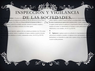 Responsabilidad: el Presidente de la República ejercerá por conducto de la Superintendencia de Sociedades, de acuerdo con lo dispuesto en los artículos 83, 84, 85 y 86 de la Ley 222 de 1995, 2º del Decreto 1080 de junio 19 de 1996 y en el Decreto 4350 del 4 de diciembre de 2006, la inspección, vigilancia y control de las sociedades comerciales, sucursales de sociedades extranjeras y empresas unipersonales, en los términos establecidos en las normas vigentes. También ejercerá inspección y vigilancia sobre otras entidades que determine la ley. De la misma manera ejercerá las funciones relativas al cumplimiento del régimen cambiario en materia de inversión extranjera, inversión colombiana en el exterior y endeudamiento externo. (Art. 82, Ley 222/95). Título II:   De la Inspección y vigilancia de las Sociedades.Inspección: la inspección consiste en la atribución de la Superintendencia de Sociedades para solicitar, confirmar y analizar de manera ocasional, y en la forma, detalle y términos que ella determine, la información que requiera sobre la situación jurídica, contable, económica y administrativa de cualquier sociedad comercial no vigilada por la Superintendencia Bancaria o sobre operaciones específicas de la misma. La Superintendencia de Sociedades, de oficio, podrá practicar investigaciones administrativas a estas sociedades. (Art. 83, Ley 222/95). Vigilancia: la vigilancia consiste en la atribución de la Superintendencia de Sociedades para velar por que las sociedades no sometidas a la vigilancia de otras superintendencias, en su formación y funcionamiento y en el desarrollo de su objeto social, se ajusten a la ley y a los estatutos. La vigilancia se ejercerá en forma permanente.