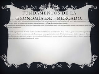 Fundamentos de la Economía de   Mercado.La palabra "economía" proviene de un término griego que significa "el que administra un hogar". Ello refleja que los hogares y las economías tienen mucho en común. En efecto, ambos enfrentan múltiples decisiones. En el hogar se decide que miembro de la familia hace cada tarea, y que obtiene en retorno; a su vez una sociedad debe decidir que trabajos serán ejecutados, quién se hará cargo, y cómo se distribuirá el producto obtenido.La administración de los recursos de una sociedad es importante porque los recursos son escasos. Eso quiere decir que la sociedad tiene menos que ofrecer en relación a lo que la gente desearía obtener. La economía es precisamente el estudio de cómo la sociedad administra sus escasos recursos. En las sociedades, que no son centralmente planificadas, los recursos se asignan como resultado de las decisiones de miles de personas, las mismas que interactúan a través de los distintos mercados donde se negocian los diferentes bienes y servicios. En este proceso la economía se rige por ciertos principios y fundamentos que permiten entender su funcionamiento y el de los distintos mercados que la conforman, incluyendo los mercados financieros y de valores.