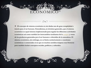 Capítulo 3 “El Concepto de Sistema Económico” El concepto de sistema económico es sin dudas uno de gran complejidad e interés para el ser humano. Entendemos, en términos generales, que el sistema económico es aquel sistema implementado para regular las diferentes actividades económicas así como también los intercambios resultantes de la compra y venta de los productos generados por el ser humano u obtenidos de la naturaleza. El sistema económico, sin embargo, no se limita exclusivamente a cuestiones económicas o comerciales si no que en muchos sentidos traspasa esas fronteras para también incluir conceptos sociales, políticos y culturales.