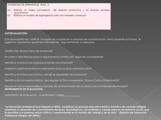 AUTOEVALUACIÓN: Con el propósito de  verificar  los logros alcanzados en su proceso de autoformación  de la presente actividad,  le sugerimos  resolver los siguientes interrogantes  argumentando su respuesta.  Clasifica los diversos tipos de empresas? Enumera y describe los pasos a seguir para la constitución  legal de una empresa? Identifica  la estructura organizacional de una empresa? Interpreta objetivamente los fundamentos básicos de la administración? Identifica el entorno económico donde se desarrollan las empresas? Identifica los conceptos básicos  que regulan la Ética empresarial. (Nueva Cultura Empresarial)? Asume en forma responsable su proceso de autoformación de acuerdo a las actividades planteadas?INSTRUMENTOS DE EVALUACIÓN: Instrumento de Evaluación:   Cuestionario  código _____________   “La formación profesional que imparte el SENA, constituye un proceso educativo teórico-práctico de carácter integral, orientado al desarrollo de conocimientos técnicos, tecnológicos y de actitudes y valores para la convivencia social, que le permitan a la persona actuar crítica y creativamente en el mundo del  trabajo y de la vida”.  (Estatuto de Formación Profesional Integral del SENA.)