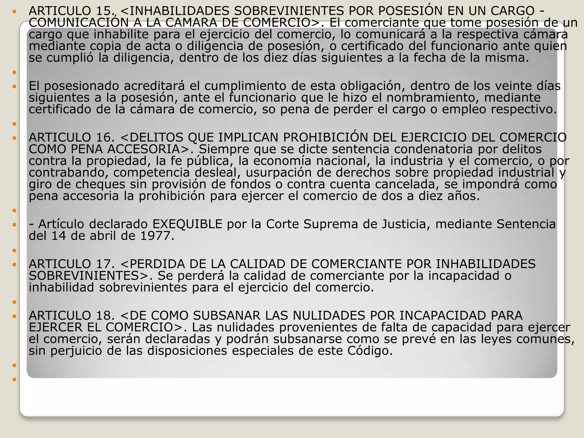 ARTICULO 15. <INHABILIDADES SOBREVINIENTES POR POSESIÓN EN UN CARGO - COMUNICACIÓN A LA CAMARA DE COMERCIO>. El comerciante que tome posesión de un cargo que inhabilite para el ejercicio del comercio, lo comunicará a la respectiva cámara mediante copia de acta o diligencia de posesión, o certificado del funcionario ante quien se cumplió la diligencia, dentro de los diez días siguientes a la fecha de la misma. El posesionado acreditará el cumplimiento de esta obligación, dentro de los veinte días siguientes a la posesión, ante el funcionario que le hizo el nombramiento, mediante certificado de la cámara de comercio, so pena de perder el cargo o empleo respectivo. ARTICULO 16. <DELITOS QUE IMPLICAN PROHIBICIÓN DEL EJERCICIO DEL COMERCIO COMO PENA ACCESORIA>. Siempre que se dicte sentencia condenatoria por delitos contra la propiedad, la fe pública, la economía nacional, la industria y el comercio, o por contrabando, competencia desleal, usurpación de derechos sobre propiedad industrial y giro de cheques sin provisión de fondos o contra cuenta cancelada, se impondrá como pena accesoria la prohibición para ejercer el comercio de dos a diez años. - Artículo declarado EXEQUIBLE por la Corte Suprema de Justicia, mediante Sentencia del 14 de abril de 1977. ARTICULO 17. <PERDIDA DE LA CALIDAD DE COMERCIANTE POR INHABILIDADES SOBREVINIENTES>. Se perderá la calidad de comerciante por la incapacidad o inhabilidad sobrevinientes para el ejercicio del comercio. ARTICULO 18. <DE COMO SUBSANAR LAS NULIDADES POR INCAPACIDAD PARA EJERCER EL COMERCIO>. Las nulidades provenientes de falta de capacidad para ejercer el comercio, serán declaradas y podrán subsanarse como se prevé en las leyes comunes, sin perjuicio de las disposiciones especiales de este Código.   