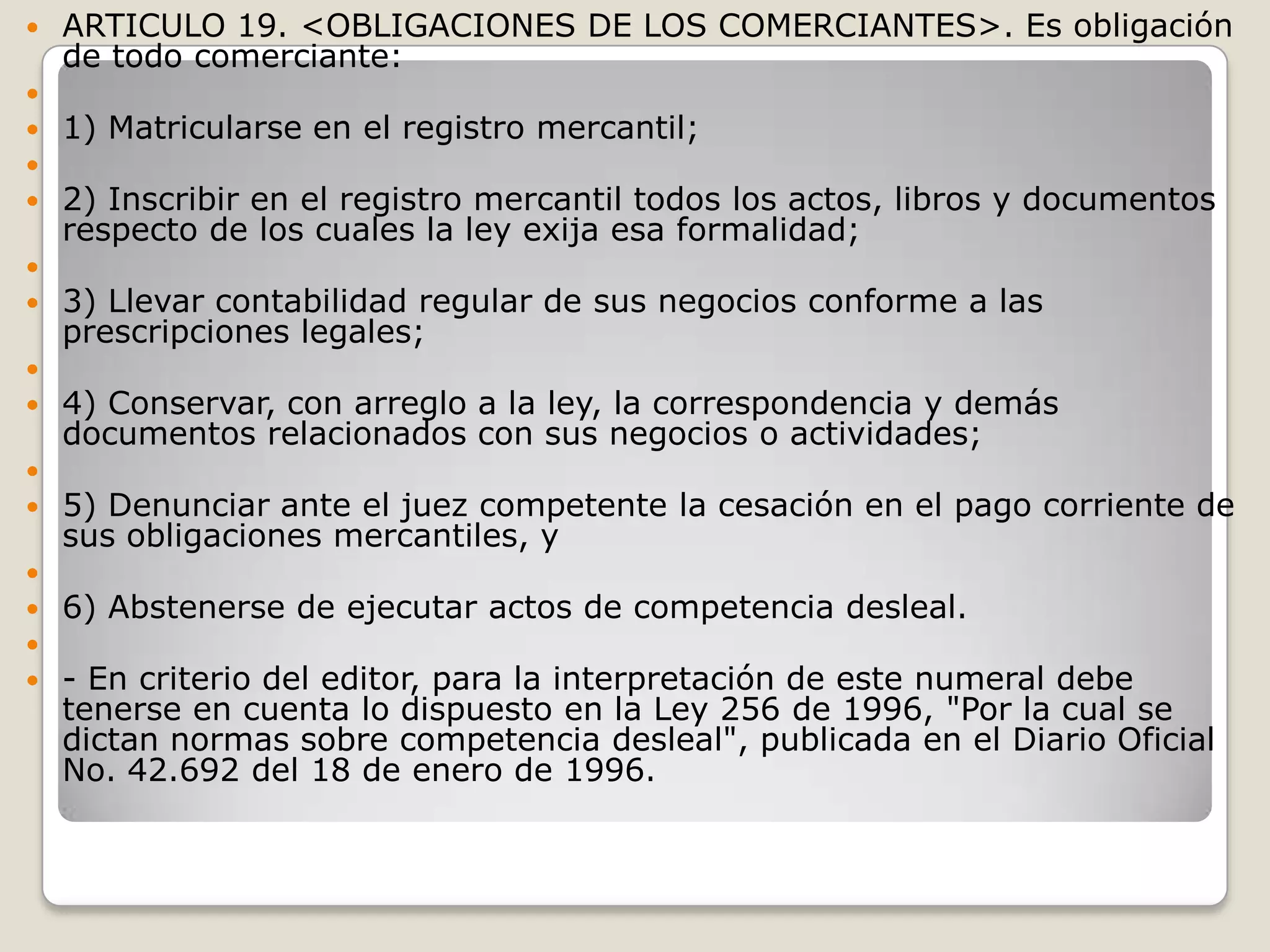 ARTICULO 19. <OBLIGACIONES DE LOS COMERCIANTES>. Es obligación de todo comerciante: 1) Matricularse en el registro mercantil; 2) Inscribir en el registro mercantil todos los actos, libros y documentos respecto de los cuales la ley exija esa formalidad; 3) Llevar contabilidad regular de sus negocios conforme a las prescripciones legales; 4) Conservar, con arreglo a la ley, la correspondencia y demás documentos relacionados con sus negocios o actividades; 5) Denunciar ante el juez competente la cesación en el pago corriente de sus obligaciones mercantiles, y 6) Abstenerse de ejecutar actos de competencia desleal. - En criterio del editor, para la interpretación de este numeral debe tenerse en cuenta lo dispuesto en la Ley 256 de 1996, "Por la cual se dictan normas sobre competencia desleal", publicada en el Diario Oficial No. 42.692 del 18 de enero de 1996.