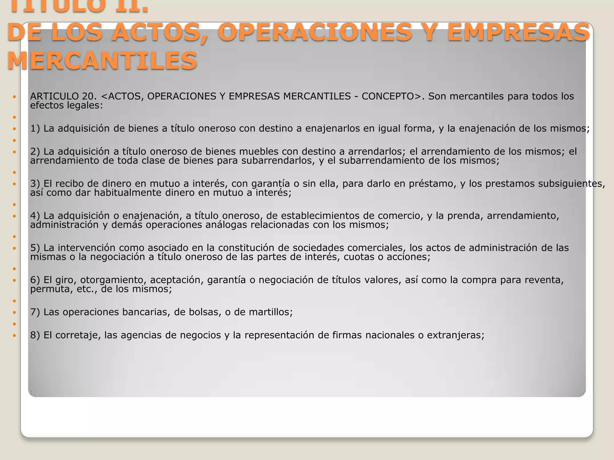 TITULO II.DE LOS ACTOS, OPERACIONES Y EMPRESAS MERCANTILESARTICULO 20. <ACTOS, OPERACIONES Y EMPRESAS MERCANTILES - CONCEPTO>. Son mercantiles para todos los efectos legales: 1) La adquisición de bienes a título oneroso con destino a enajenarlos en igual forma, y la enajenación de los mismos; 2) La adquisición a título oneroso de bienes muebles con destino a arrendarlos; el arrendamiento de los mismos; el arrendamiento de toda clase de bienes para subarrendarlos, y el subarrendamiento de los mismos; 3) El recibo de dinero en mutuo a interés, con garantía o sin ella, para darlo en préstamo, y los prestamos subsiguientes, así como dar habitualmente dinero en mutuo a interés;  4) La adquisición o enajenación, a título oneroso, de establecimientos de comercio, y la prenda, arrendamiento, administración y demás operaciones análogas relacionadas con los mismos; 5) La intervención como asociado en la constitución de sociedades comerciales, los actos de administración de las mismas o la negociación a título oneroso de las partes de interés, cuotas o acciones; 6) El giro, otorgamiento, aceptación, garantía o negociación de títulos valores, así como la compra para reventa, permuta, etc., de los mismos; 7) Las operaciones bancarias, de bolsas, o de martillos; 8) El corretaje, las agencias de negocios y la representación de firmas nacionales o extranjeras;