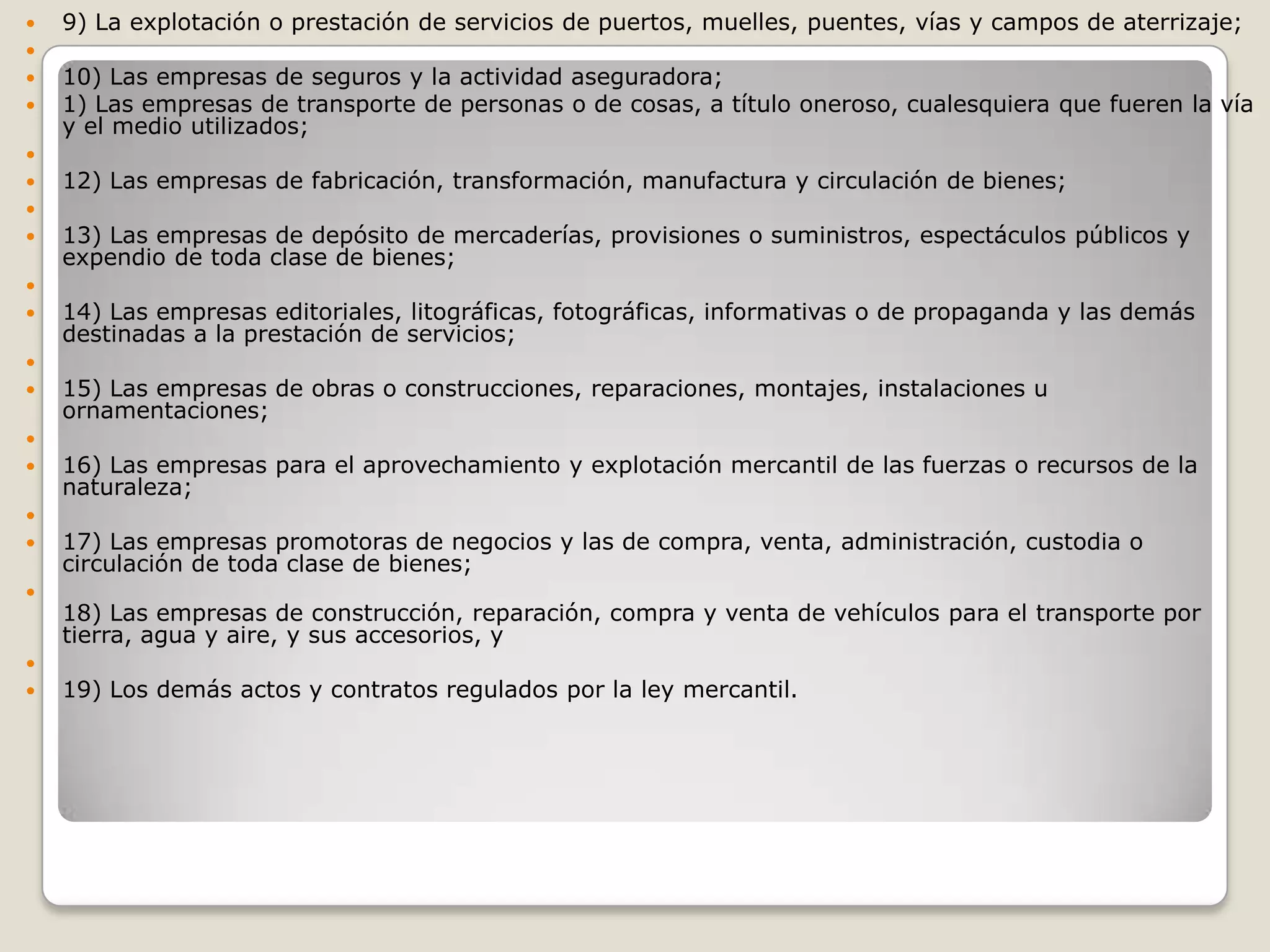 9) La explotación o prestación de servicios de puertos, muelles, puentes, vías y campos de aterrizaje; 10) Las empresas de seguros y la actividad aseguradora; 1) Las empresas de transporte de personas o de cosas, a título oneroso, cualesquiera que fueren la vía y el medio utilizados; 12) Las empresas de fabricación, transformación, manufactura y circulación de bienes; 13) Las empresas de depósito de mercaderías, provisiones o suministros, espectáculos públicos y expendio de toda clase de bienes; 14) Las empresas editoriales, litográficas, fotográficas, informativas o de propaganda y las demás destinadas a la prestación de servicios; 15) Las empresas de obras o construcciones, reparaciones, montajes, instalaciones u ornamentaciones; 16) Las empresas para el aprovechamiento y explotación mercantil de las fuerzas o recursos de la naturaleza; 17) Las empresas promotoras de negocios y las de compra, venta, administración, custodia o circulación de toda clase de bienes; 18) Las empresas de construcción, reparación, compra y venta de vehículos para el transporte por tierra, agua y aire, y sus accesorios, y 19) Los demás actos y contratos regulados por la ley mercantil.