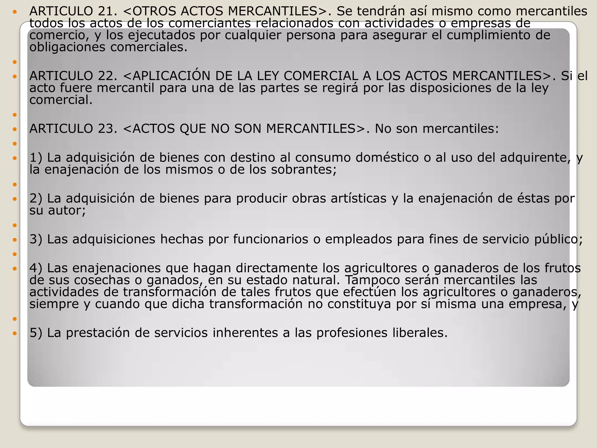 ARTICULO 21. <OTROS ACTOS MERCANTILES>. Se tendrán así mismo como mercantiles todos los actos de los comerciantes relacionados con actividades o empresas de comercio, y los ejecutados por cualquier persona para asegurar el cumplimiento de obligaciones comerciales. ARTICULO 22. <APLICACIÓN DE LA LEY COMERCIAL A LOS ACTOS MERCANTILES>. Si el acto fuere mercantil para una de las partes se regirá por las disposiciones de la ley comercial. ARTICULO 23. <ACTOS QUE NO SON MERCANTILES>. No son mercantiles: 1) La adquisición de bienes con destino al consumo doméstico o al uso del adquirente, y la enajenación de los mismos o de los sobrantes; 2) La adquisición de bienes para producir obras artísticas y la enajenación de éstas por su autor; 3) Las adquisiciones hechas por funcionarios o empleados para fines de servicio público; 4) Las enajenaciones que hagan directamente los agricultores o ganaderos de los frutos de sus cosechas o ganados, en su estado natural. Tampoco serán mercantiles las actividades de transformación de tales frutos que efectúen los agricultores o ganaderos, siempre y cuando que dicha transformación no constituya por sí misma una empresa, y 5) La prestación de servicios inherentes a las profesiones liberales.