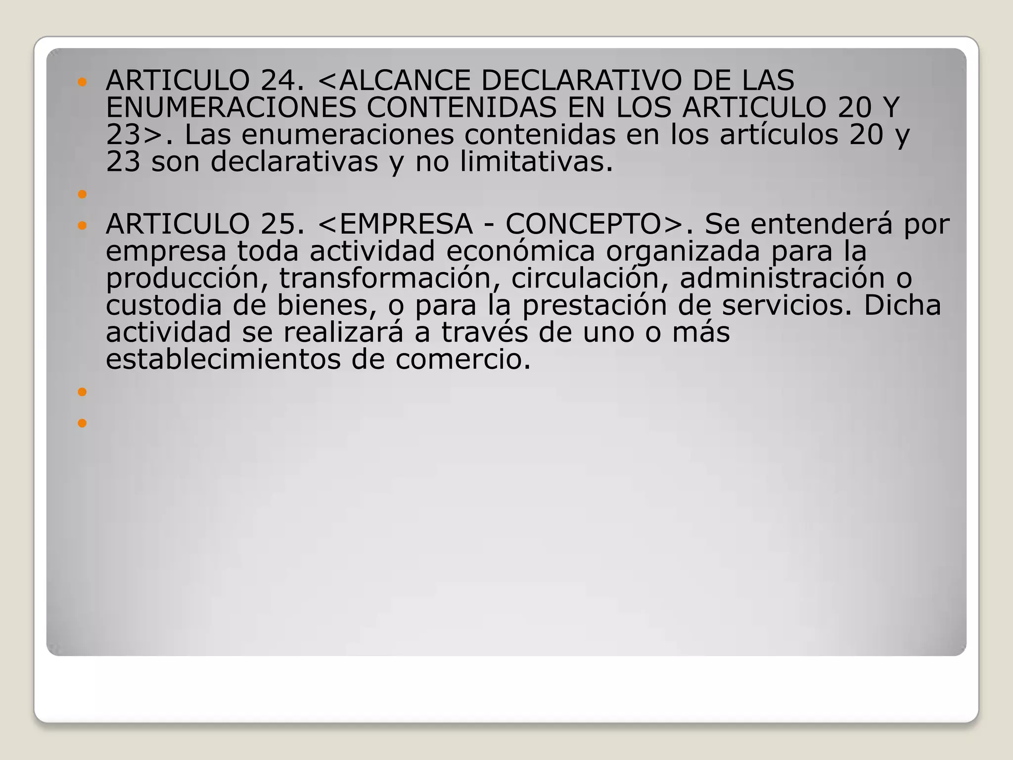 ARTICULO 24. <ALCANCE DECLARATIVO DE LAS ENUMERACIONES CONTENIDAS EN LOS ARTICULO 20 Y 23>. Las enumeraciones contenidas en los artículos 20 y 23 son declarativas y no limitativas. ARTICULO 25. <EMPRESA - CONCEPTO>. Se entenderá por empresa toda actividad económica organizada para la producción, transformación, circulación, administración o custodia de bienes, o para la prestación de servicios. Dicha actividad se realizará a través de uno o más establecimientos de comercio. 
