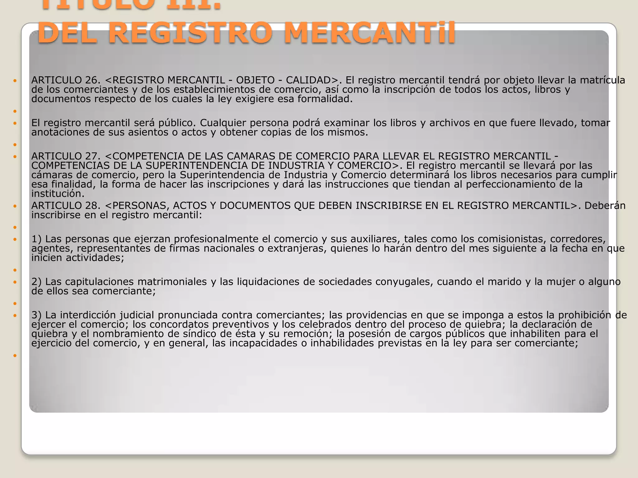 TITULO III.DEL REGISTRO MERCANTil  ARTICULO 26. <REGISTRO MERCANTIL - OBJETO - CALIDAD>. El registro mercantil tendrá por objeto llevar la matrícula de los comerciantes y de los establecimientos de comercio, así como la inscripción de todos los actos, libros y documentos respecto de los cuales la ley exigiere esa formalidad. El registro mercantil será público. Cualquier persona podrá examinar los libros y archivos en que fuere llevado, tomar anotaciones de sus asientos o actos y obtener copias de los mismos. ARTICULO 27. <COMPETENCIA DE LAS CAMARAS DE COMERCIO PARA LLEVAR EL REGISTRO MERCANTIL - COMPETENCIAS DE LA SUPERINTENDENCIA DE INDUSTRIA Y COMERCIO>. El registro mercantil se llevará por las cámaras de comercio, pero la Superintendencia de Industria y Comercio determinará los libros necesarios para cumplir esa finalidad, la forma de hacer las inscripciones y dará las instrucciones que tiendan al perfeccionamiento de la institución.ARTICULO 28. <PERSONAS, ACTOS Y DOCUMENTOS QUE DEBEN INSCRIBIRSE EN EL REGISTRO MERCANTIL>. Deberán inscribirse en el registro mercantil: 1) Las personas que ejerzan profesionalmente el comercio y sus auxiliares, tales como los comisionistas, corredores, agentes, representantes de firmas nacionales o extranjeras, quienes lo harán dentro del mes siguiente a la fecha en que inicien actividades; 2) Las capitulaciones matrimoniales y las liquidaciones de sociedades conyugales, cuando el marido y la mujer o alguno de ellos sea comerciante; 3) La interdicción judicial pronunciada contra comerciantes; las providencias en que se imponga a estos la prohibición de ejercer el comercio; los concordatos preventivos y los celebrados dentro del proceso de quiebra; la declaración de quiebra y el nombramiento de síndico de ésta y su remoción; la posesión de cargos públicos que inhabiliten para el ejercicio del comercio, y en general, las incapacidades o inhabilidades previstas en la ley para ser comerciante; 