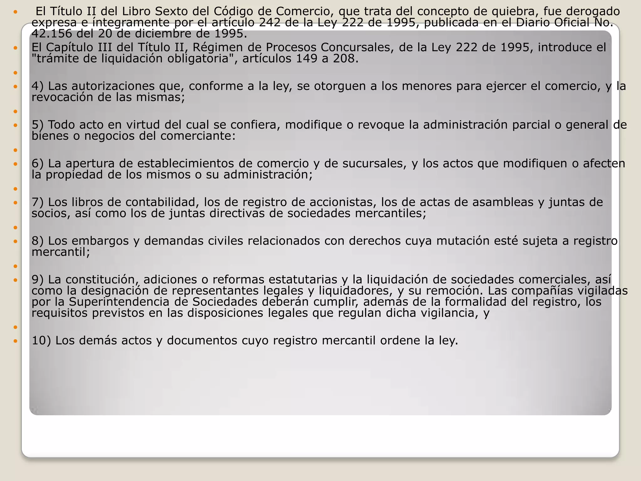  El Título II del Libro Sexto del Código de Comercio, que trata del concepto de quiebra, fue derogado expresa e íntegramente por el artículo 242 de la Ley 222 de 1995, publicada en el Diario Oficial No. 42.156 del 20 de diciembre de 1995.El Capítulo III del Título II, Régimen de Procesos Concursales, de la Ley 222 de 1995, introduce el "trámite de liquidación obligatoria", artículos 149 a 208. 4) Las autorizaciones que, conforme a la ley, se otorguen a los menores para ejercer el comercio, y la revocación de las mismas; 5) Todo acto en virtud del cual se confiera, modifique o revoque la administración parcial o general de bienes o negocios del comerciante: 6) La apertura de establecimientos de comercio y de sucursales, y los actos que modifiquen o afecten la propiedad de los mismos o su administración; 7) Los libros de contabilidad, los de registro de accionistas, los de actas de asambleas y juntas de socios, así como los de juntas directivas de sociedades mercantiles; 8) Los embargos y demandas civiles relacionados con derechos cuya mutación esté sujeta a registro mercantil; 9) La constitución, adiciones o reformas estatutarias y la liquidación de sociedades comerciales, así como la designación de representantes legales y liquidadores, y su remoción. Las compañías vigiladas por la Superintendencia de Sociedades deberán cumplir, además de la formalidad del registro, los requisitos previstos en las disposiciones legales que regulan dicha vigilancia, y 10) Los demás actos y documentos cuyo registro mercantil ordene la ley.