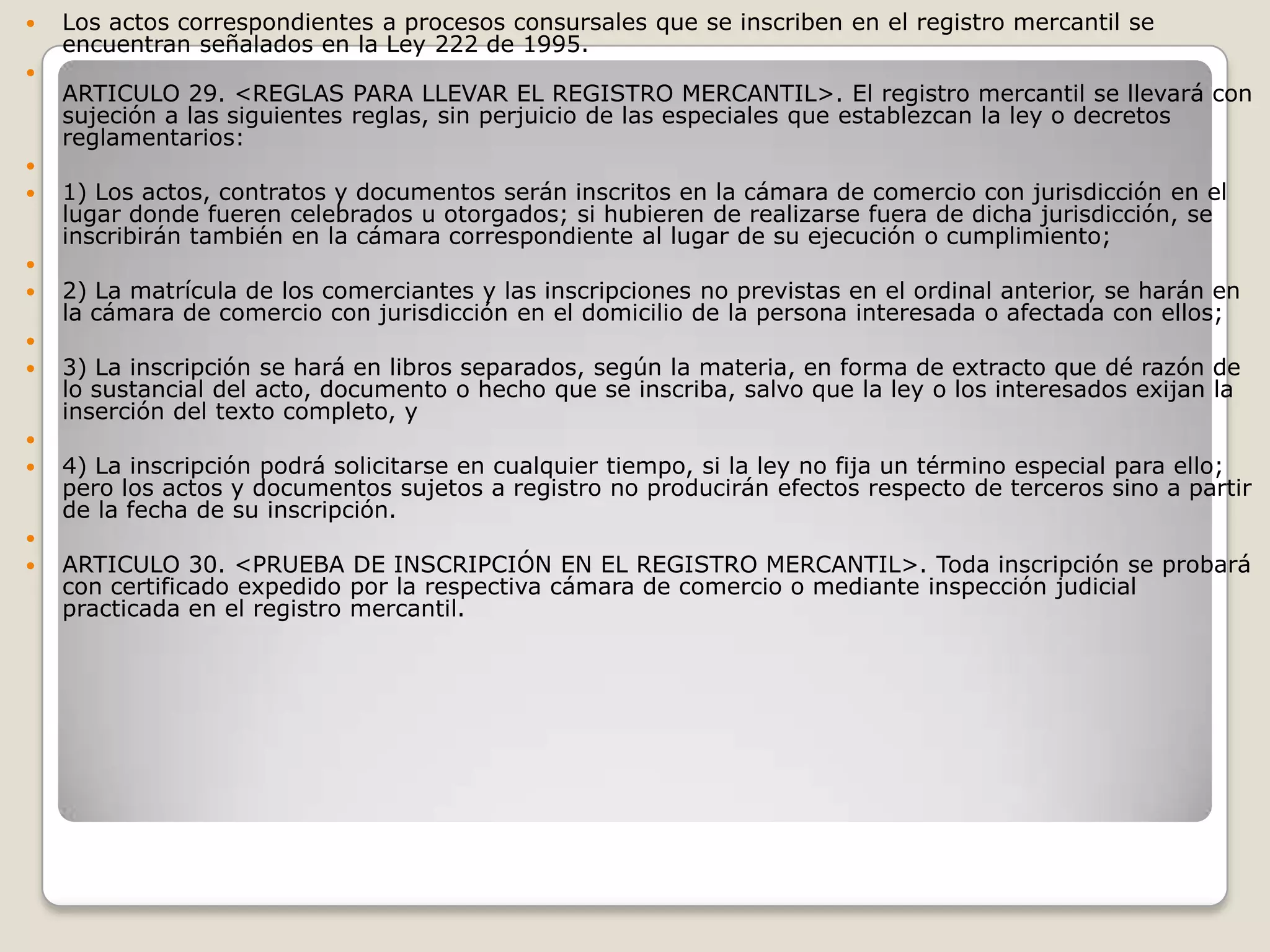 Los actos correspondientes a procesos consursales que se inscriben en el registro mercantil se encuentran señalados en la Ley 222 de 1995.ARTICULO 29. <REGLAS PARA LLEVAR EL REGISTRO MERCANTIL>. El registro mercantil se llevará con sujeción a las siguientes reglas, sin perjuicio de las especiales que establezcan la ley o decretos reglamentarios: 1) Los actos, contratos y documentos serán inscritos en la cámara de comercio con jurisdicción en el lugar donde fueren celebrados u otorgados; si hubieren de realizarse fuera de dicha jurisdicción, se inscribirán también en la cámara correspondiente al lugar de su ejecución o cumplimiento; 2) La matrícula de los comerciantes y las inscripciones no previstas en el ordinal anterior, se harán en la cámara de comercio con jurisdicción en el domicilio de la persona interesada o afectada con ellos; 3) La inscripción se hará en libros separados, según la materia, en forma de extracto que dé razón de lo sustancial del acto, documento o hecho que se inscriba, salvo que la ley o los interesados exijan la inserción del texto completo, y 4) La inscripción podrá solicitarse en cualquier tiempo, si la ley no fija un término especial para ello; pero los actos y documentos sujetos a registro no producirán efectos respecto de terceros sino a partir de la fecha de su inscripción. ARTICULO 30. <PRUEBA DE INSCRIPCIÓN EN EL REGISTRO MERCANTIL>. Toda inscripción se probará con certificado expedido por la respectiva cámara de comercio o mediante inspección judicial practicada en el registro mercantil.