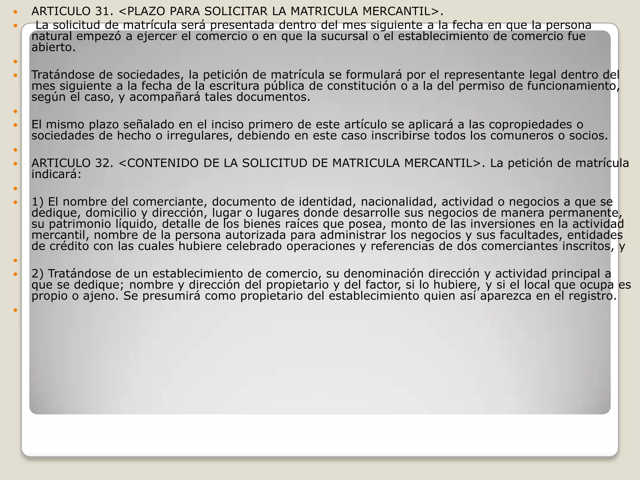 ARTICULO 31. <PLAZO PARA SOLICITAR LA MATRICULA MERCANTIL>. La solicitud de matrícula será presentada dentro del mes siguiente a la fecha en que la persona natural empezó a ejercer el comercio o en que la sucursal o el establecimiento de comercio fue abierto. Tratándose de sociedades, la petición de matrícula se formulará por el representante legal dentro del mes siguiente a la fecha de la escritura pública de constitución o a la del permiso de funcionamiento, según el caso, y acompañará tales documentos. El mismo plazo señalado en el inciso primero de este artículo se aplicará a las copropiedades o sociedades de hecho o irregulares, debiendo en este caso inscribirse todos los comuneros o socios. ARTICULO 32. <CONTENIDO DE LA SOLICITUD DE MATRICULA MERCANTIL>. La petición de matrícula indicará: 1) El nombre del comerciante, documento de identidad, nacionalidad, actividad o negocios a que se dedique, domicilio y dirección, lugar o lugares donde desarrolle sus negocios de manera permanente, su patrimonio líquido, detalle de los bienes raíces que posea, monto de las inversiones en la actividad mercantil, nombre de la persona autorizada para administrar los negocios y sus facultades, entidades de crédito con las cuales hubiere celebrado operaciones y referencias de dos comerciantes inscritos, y 2) Tratándose de un establecimiento de comercio, su denominación dirección y actividad principal a que se dedique; nombre y dirección del propietario y del factor, si lo hubiere, y si el local que ocupa es propio o ajeno. Se presumirá como propietario del establecimiento quien así aparezca en el registro. 