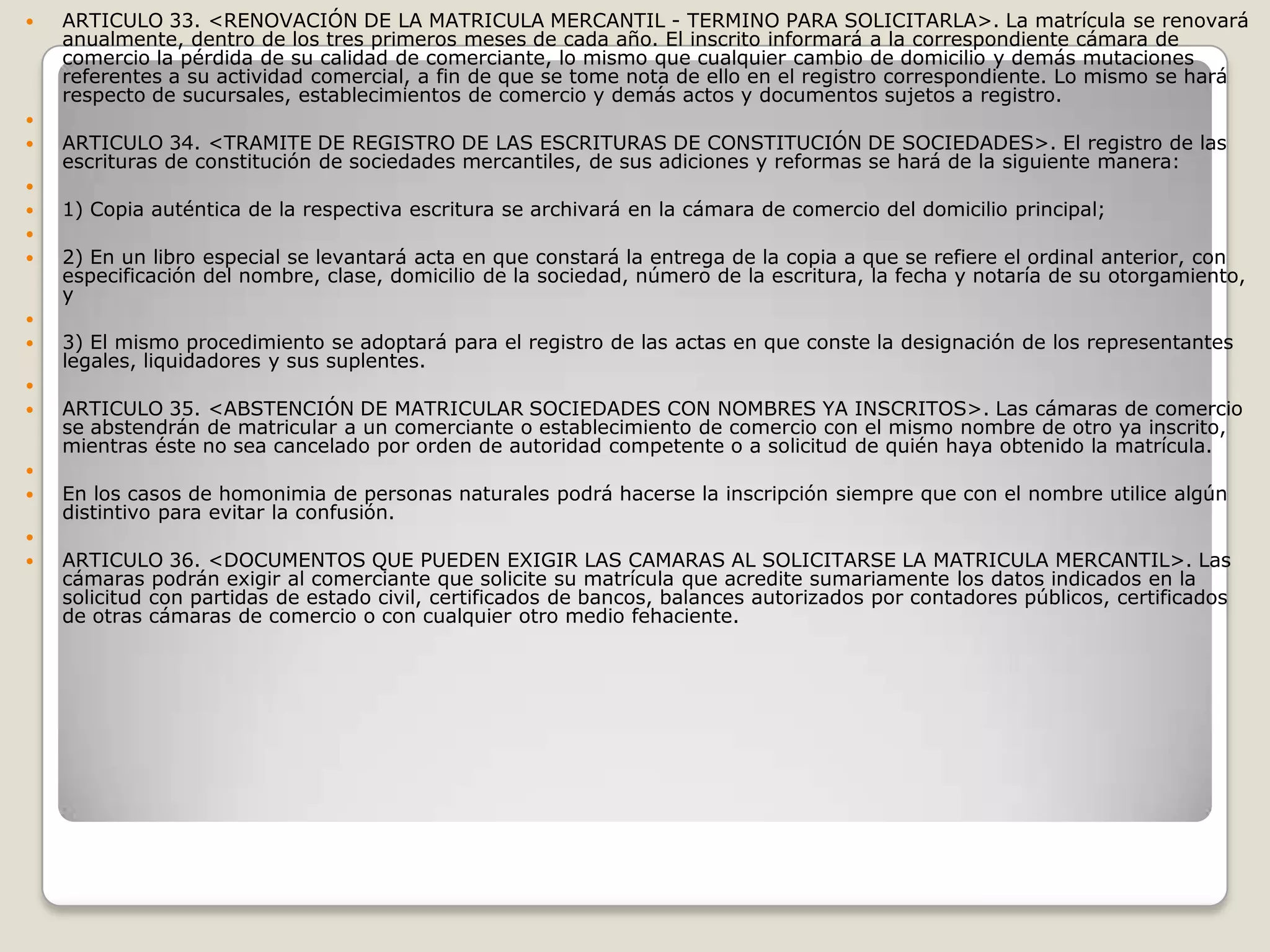 ARTICULO 33. <RENOVACIÓN DE LA MATRICULA MERCANTIL - TERMINO PARA SOLICITARLA>. La matrícula se renovará anualmente, dentro de los tres primeros meses de cada año. El inscrito informará a la correspondiente cámara de comercio la pérdida de su calidad de comerciante, lo mismo que cualquier cambio de domicilio y demás mutaciones referentes a su actividad comercial, a fin de que se tome nota de ello en el registro correspondiente. Lo mismo se hará respecto de sucursales, establecimientos de comercio y demás actos y documentos sujetos a registro.  ARTICULO 34. <TRAMITE DE REGISTRO DE LAS ESCRITURAS DE CONSTITUCIÓN DE SOCIEDADES>. El registro de las escrituras de constitución de sociedades mercantiles, de sus adiciones y reformas se hará de la siguiente manera: 1) Copia auténtica de la respectiva escritura se archivará en la cámara de comercio del domicilio principal; 2) En un libro especial se levantará acta en que constará la entrega de la copia a que se refiere el ordinal anterior, con especificación del nombre, clase, domicilio de la sociedad, número de la escritura, la fecha y notaría de su otorgamiento, y 3) El mismo procedimiento se adoptará para el registro de las actas en que conste la designación de los representantes legales, liquidadores y sus suplentes. ARTICULO 35. <ABSTENCIÓN DE MATRICULAR SOCIEDADES CON NOMBRES YA INSCRITOS>. Las cámaras de comercio se abstendrán de matricular a un comerciante o establecimiento de comercio con el mismo nombre de otro ya inscrito, mientras éste no sea cancelado por orden de autoridad competente o a solicitud de quién haya obtenido la matrícula. En los casos de homonimia de personas naturales podrá hacerse la inscripción siempre que con el nombre utilice algún distintivo para evitar la confusión. ARTICULO 36. <DOCUMENTOS QUE PUEDEN EXIGIR LAS CAMARAS AL SOLICITARSE LA MATRICULA MERCANTIL>. Las cámaras podrán exigir al comerciante que solicite su matrícula que acredite sumariamente los datos indicados en la solicitud con partidas de estado civil, certificados de bancos, balances autorizados por contadores públicos, certificados de otras cámaras de comercio o con cualquier otro medio fehaciente.