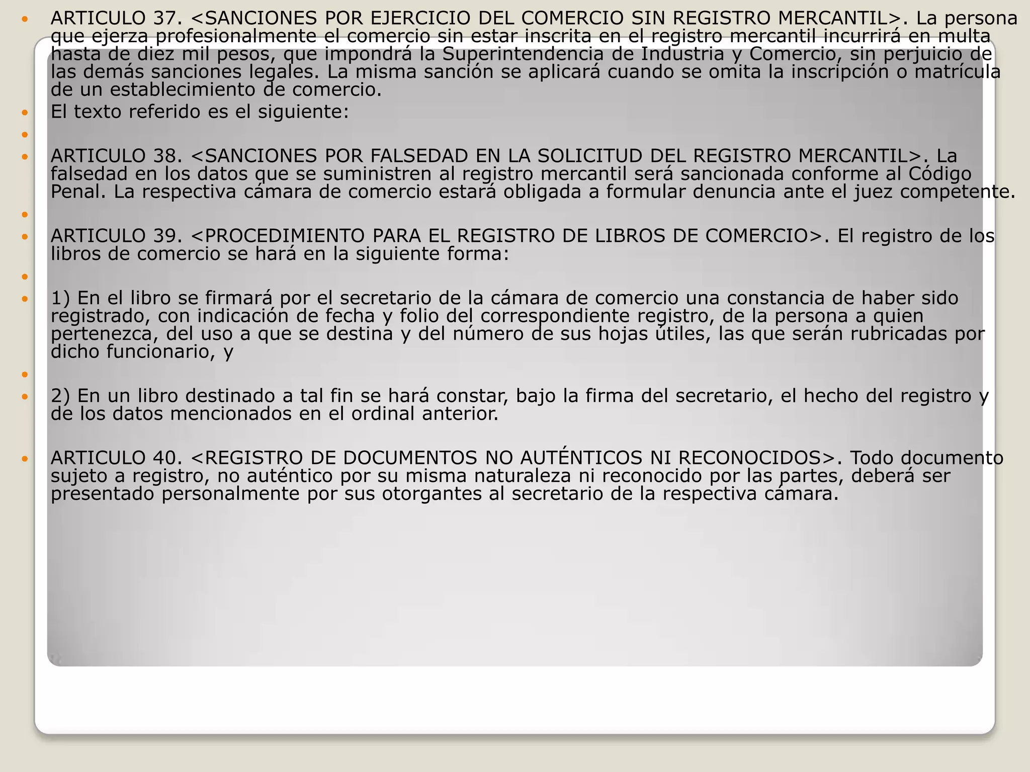 ARTICULO 37. <SANCIONES POR EJERCICIO DEL COMERCIO SIN REGISTRO MERCANTIL>. La persona que ejerza profesionalmente el comercio sin estar inscrita en el registro mercantil incurrirá en multa hasta de diez mil pesos, que impondrá la Superintendencia de Industria y Comercio, sin perjuicio de las demás sanciones legales. La misma sanción se aplicará cuando se omita la inscripción o matrícula de un establecimiento de comercio.El texto referido es el siguiente: ARTICULO 38. <SANCIONES POR FALSEDAD EN LA SOLICITUD DEL REGISTRO MERCANTIL>. La falsedad en los datos que se suministren al registro mercantil será sancionada conforme al Código Penal. La respectiva cámara de comercio estará obligada a formular denuncia ante el juez competente. ARTICULO 39. <PROCEDIMIENTO PARA EL REGISTRO DE LIBROS DE COMERCIO>. El registro de los libros de comercio se hará en la siguiente forma: 1) En el libro se firmará por el secretario de la cámara de comercio una constancia de haber sido registrado, con indicación de fecha y folio del correspondiente registro, de la persona a quien pertenezca, del uso a que se destina y del número de sus hojas útiles, las que serán rubricadas por dicho funcionario, y 2) En un libro destinado a tal fin se hará constar, bajo la firma del secretario, el hecho del registro y de los datos mencionados en el ordinal anterior.ARTICULO 40. <REGISTRO DE DOCUMENTOS NO AUTÉNTICOS NI RECONOCIDOS>. Todo documento sujeto a registro, no auténtico por su misma naturaleza ni reconocido por las partes, deberá ser presentado personalmente por sus otorgantes al secretario de la respectiva cámara.