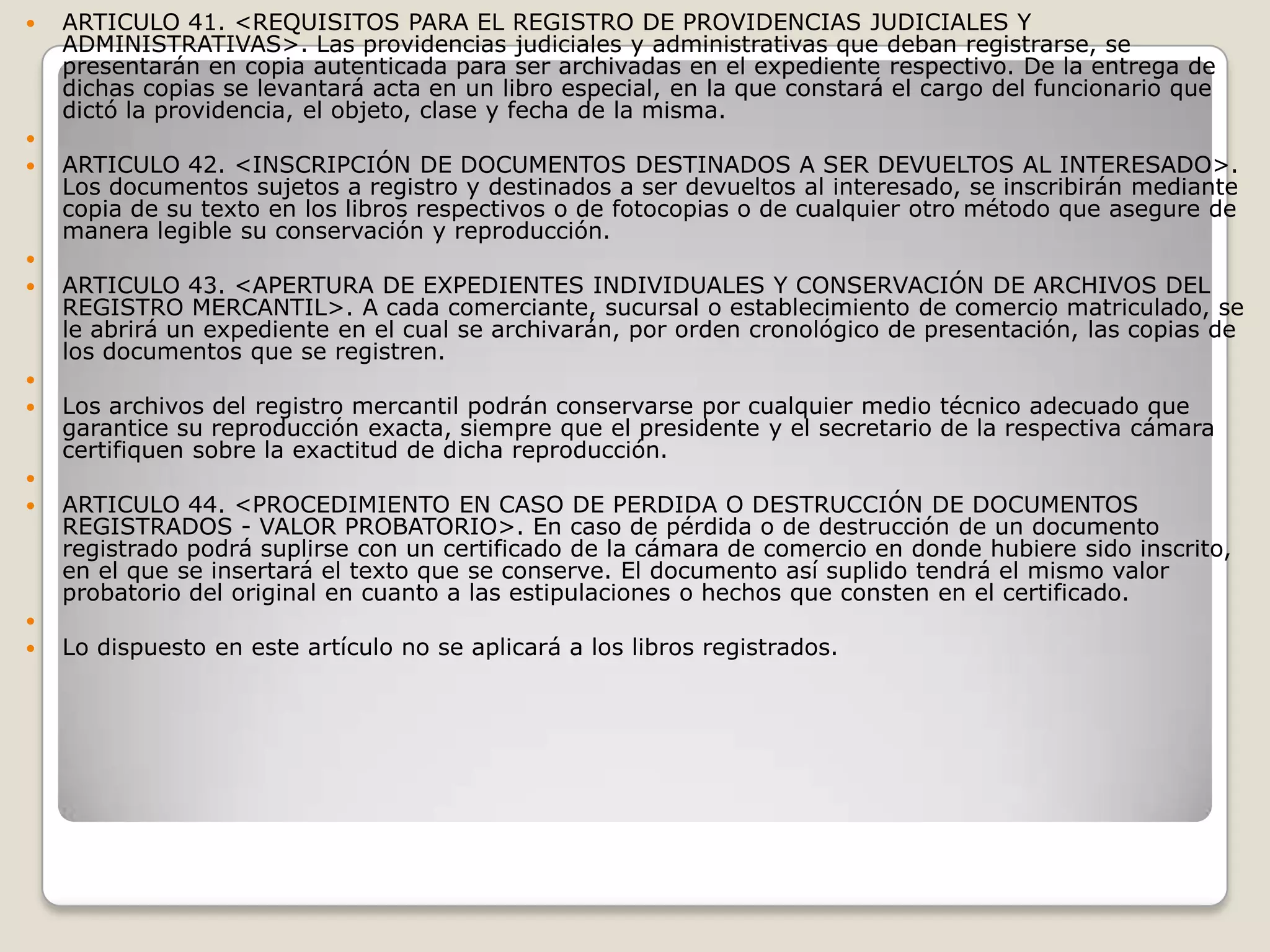 ARTICULO 41. <REQUISITOS PARA EL REGISTRO DE PROVIDENCIAS JUDICIALES Y ADMINISTRATIVAS>. Las providencias judiciales y administrativas que deban registrarse, se presentarán en copia autenticada para ser archivadas en el expediente respectivo. De la entrega de dichas copias se levantará acta en un libro especial, en la que constará el cargo del funcionario que dictó la providencia, el objeto, clase y fecha de la misma. ARTICULO 42. <INSCRIPCIÓN DE DOCUMENTOS DESTINADOS A SER DEVUELTOS AL INTERESADO>. Los documentos sujetos a registro y destinados a ser devueltos al interesado, se inscribirán mediante copia de su texto en los libros respectivos o de fotocopias o de cualquier otro método que asegure de manera legible su conservación y reproducción. ARTICULO 43. <APERTURA DE EXPEDIENTES INDIVIDUALES Y CONSERVACIÓN DE ARCHIVOS DEL REGISTRO MERCANTIL>. A cada comerciante, sucursal o establecimiento de comercio matriculado, se le abrirá un expediente en el cual se archivarán, por orden cronológico de presentación, las copias de los documentos que se registren. Los archivos del registro mercantil podrán conservarse por cualquier medio técnico adecuado que garantice su reproducción exacta, siempre que el presidente y el secretario de la respectiva cámara certifiquen sobre la exactitud de dicha reproducción. ARTICULO 44. <PROCEDIMIENTO EN CASO DE PERDIDA O DESTRUCCIÓN DE DOCUMENTOS REGISTRADOS - VALOR PROBATORIO>. En caso de pérdida o de destrucción de un documento registrado podrá suplirse con un certificado de la cámara de comercio en donde hubiere sido inscrito, en el que se insertará el texto que se conserve. El documento así suplido tendrá el mismo valor probatorio del original en cuanto a las estipulaciones o hechos que consten en el certificado. Lo dispuesto en este artículo no se aplicará a los libros registrados.