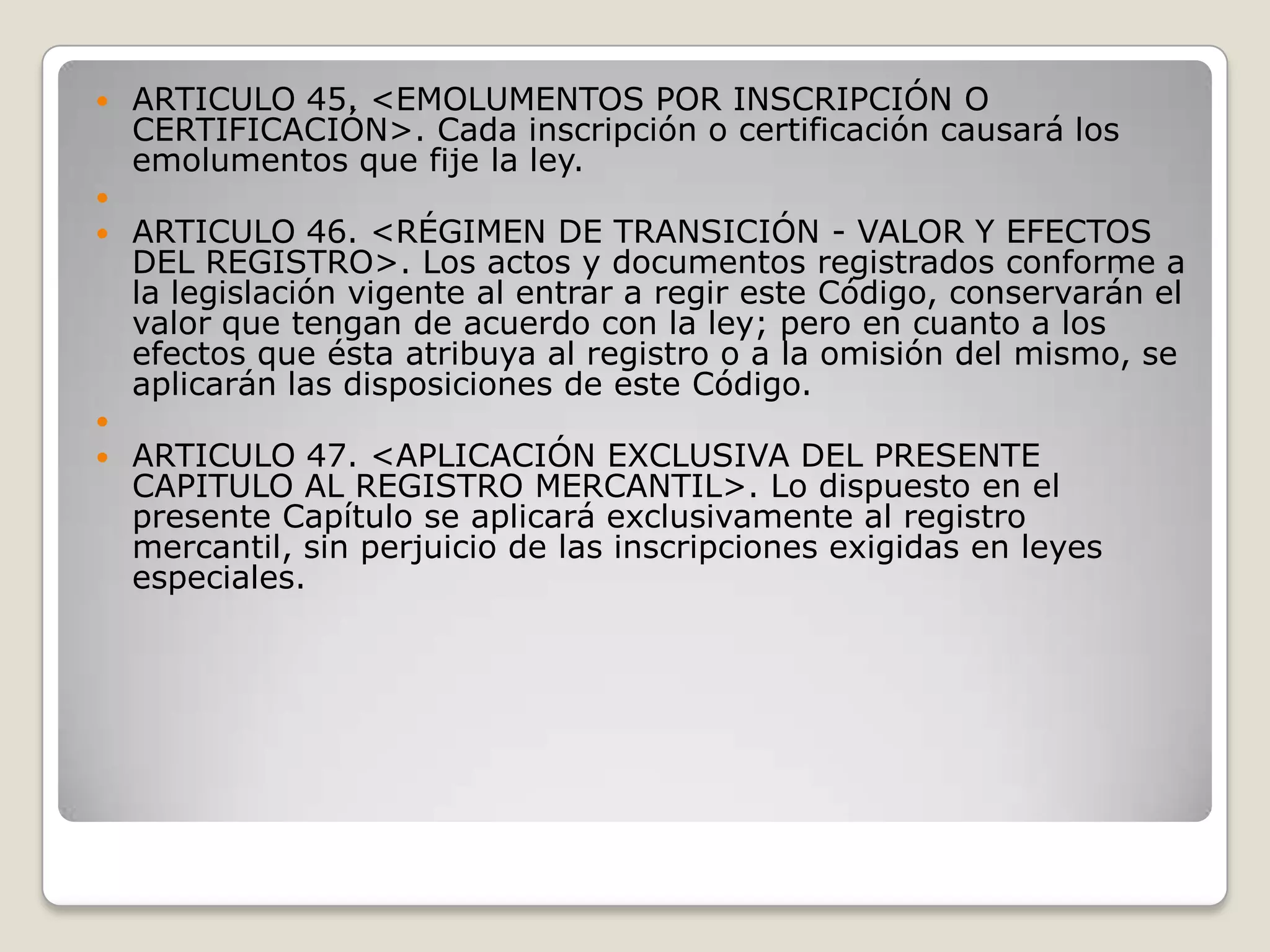 ARTICULO 45. <EMOLUMENTOS POR INSCRIPCIÓN O CERTIFICACIÓN>. Cada inscripción o certificación causará los emolumentos que fije la ley. ARTICULO 46. <RÉGIMEN DE TRANSICIÓN - VALOR Y EFECTOS DEL REGISTRO>. Los actos y documentos registrados conforme a la legislación vigente al entrar a regir este Código, conservarán el valor que tengan de acuerdo con la ley; pero en cuanto a los efectos que ésta atribuya al registro o a la omisión del mismo, se aplicarán las disposiciones de este Código. ARTICULO 47. <APLICACIÓN EXCLUSIVA DEL PRESENTE CAPITULO AL REGISTRO MERCANTIL>. Lo dispuesto en el presente Capítulo se aplicará exclusivamente al registro mercantil, sin perjuicio de las inscripciones exigidas en leyes especiales.
